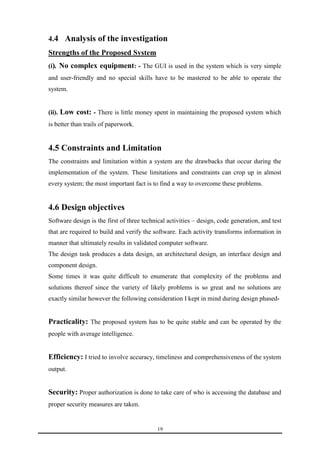 4.4 Analysis of the investigation 
19 
Strengths of the Proposed System 
(i). No complex equipment: - The GUI is used in the system which is very simple 
and user-friendly and no special skills have to be mastered to be able to operate the 
system. 
(ii). Low cost: - There is little money spent in maintaining the proposed system which 
is better than trails of paperwork. 
4.5 Constraints and Limitation 
The constraints and limitation within a system are the drawbacks that occur during the 
implementation of the system. These limitations and constraints can crop up in almost 
every system; the most important fact is to find a way to overcome these problems. 
4.6 Design objectives 
Software design is the first of three technical activities – design, code generation, and test 
that are required to build and verify the software. Each activity transforms information in 
manner that ultimately results in validated computer software. 
The design task produces a data design, an architectural design, an interface design and 
component design. 
Some times it was quite difficult to enumerate that complexity of the problems and 
solutions thereof since the variety of likely problems is so great and no solutions are 
exactly similar however the following consideration I kept in mind during design phased- 
Practicality: The proposed system has to be quite stable and can be operated by the 
people with average intelligence. 
Efficiency: I tried to involve accuracy, timeliness and comprehensiveness of the system 
output. 
Security: Proper authorization is done to take care of who is accessing the database and 
proper security measures are taken. 
 