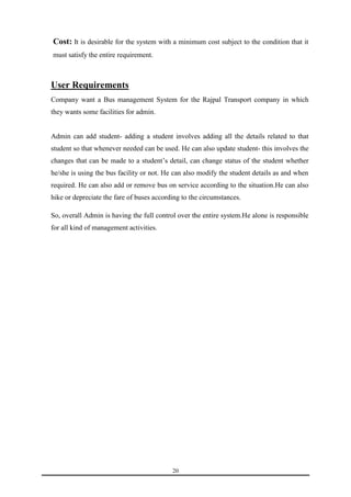 Cost: It is desirable for the system with a minimum cost subject to the condition that it 
must satisfy the entire requirement. 
20 
User Requirements 
Company want a Bus management System for the Rajpal Transport company in which 
they wants some facilities for admin. 
Admin can add student- adding a student involves adding all the details related to that 
student so that whenever needed can be used. He can also update student- this involves the 
changes that can be made to a student’s detail, can change status of the student whether 
he/she is using the bus facility or not. He can also modify the student details as and when 
required. He can also add or remove bus on service according to the situation.He can also 
hike or depreciate the fare of buses according to the circumstances. 
So, overall Admin is having the full control over the entire system.He alone is responsible 
for all kind of management activities. 
 