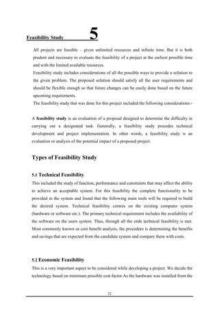 22 
Feasibility Study _______5 
All projects are feasible – given unlimited resources and infinite time. But it is both 
prudent and necessary to evaluate the feasibility of a project at the earliest possible time 
and with the limited available resources. 
Feasibility study includes considerations of all the possible ways to provide a solution to 
the given problem. The proposed solution should satisfy all the user requirements and 
should be flexible enough so that future changes can be easily done based on the future 
upcoming requirements. 
The feasibility study that was done for this project included the following considerations:- 
A feasibility study is an evaluation of a proposal designed to determine the difficulty in 
carrying out a designated task. Generally, a feasibility study precedes technical 
development and project implementation. In other words, a feasibility study is an 
evaluation or analysis of the potential impact of a proposed project. 
Types of Feasibility Study 
5.1 Technical Feasibility 
This included the study of function, performance and constraints that may affect the ability 
to achieve an acceptable system. For this feasibility the complete functionality to be 
provided in the system and found that the following main tools will be required to build 
the desired system. Technical feasibility centres on the existing computer system 
(hardware or software etc.). The primary technical requirement includes the availability of 
the software on the users system. Thus, through all the ends technical feasibility is met. 
Most commonly known as cost benefit analysis, the procedure is determining the benefits 
and savings that are expected from the candidate system and compare them with costs. 
5.2 Economic Feasibility 
This is a very important aspect to be considered while developing a project. We decide the 
technology based on minimum possible cost factor.As the hardware was installed from the 
 