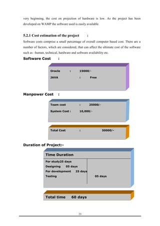 very beginning, the cost on projection of hardware is low. As the project has been 
developed on WAMP the software used is easily available. 
5.2.1 Cost estimation of the project : 
Software costs comprise a small percentage of overall computer based cost. There are a 
number of factors, which are considered, that can affect the ultimate cost of the software 
such as –human, technical, hardware and software availability etc. 
Software Cost : 
Oracle : 15000/- 
JAVA : Free 
Team cost : 25000/- 
System Cost : 10,000/- 
Total Cost : 50000/- 
23 
Manpower Cost : 
Duration of Project:- 
Time Duration 
For study25 days 
Designing 05 days 
For development 25 days 
Testing 05 days 
Total time 60 days 
 