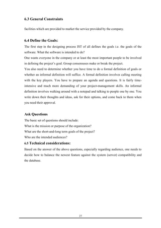 27 
6.3 General Constraints 
facilities which are provided to market the service provided by the company. 
6.4 Define the Goals: 
The first step in the designing process IST of all defines the goals i.e. the goals of the 
software. What the software is intended to do? 
One wants everyone in the company or at least the most important people to be involved 
in defining the project’s goal. Group consensuses make or break the project. 
You also need to determine whether you have time to do a formal definition of goals or 
whether an informal definition will suffice. A formal definition involves calling meeting 
with the key players. You have to prepare an agenda and questions. It is fairly time-intensive 
and much more demanding of your project-management skills. An informal 
definition involves walking around with a notepad and talking to people one by one. You 
write down their thoughts and ideas, ask for their options, and come back to them when 
you need their approval. 
Ask Questions 
The basic set of questions should include: 
What is the mission or purpose of the organization? 
What are the short-and-long term goals of the project? 
Who are the intended audiences? 
6.5 Technical considerations: 
Based on the answer of the above questions, especially regarding audience, one needs to 
decide how to balance the newest feature against the system (server) compatibility and 
the database. 
 