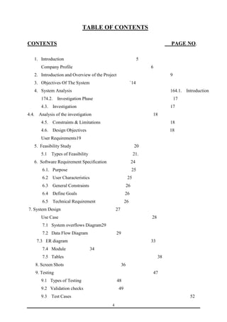 TABLE OF CONTENTS 
CONTENTS PAGE NO. 
1. Introduction 5 
Company Profile 6 
2. Introduction and Overview of the Project 9 
3. Objectives Of The System `14 
4. System Analysis 164.1. Introduction 
174.2. Investigation Phase 17 
4.3. Investigation 17 
4.4. Analysis of the investigation 18 
4.5. Constraints & Limitations 18 
4.6. Design Objectives 18 
User Requirements19 
5. Feasibility Study 20 
5.1 Types of Feasibility 21. 
6. Software Requirement Specification 24 
6.1. Purpose 25 
6.2 User Characteristics 25 
6.3 General Constraints 26 
6.4 Define Goals 26 
6.5 Technical Requirement 26 
7. System Design 27 
Use Case 28 
7.1 System overflows Diagram29 
7.2 Data Flow Diagram 29 
7.3 ER diagram 33 
7.4 Module 34 
7.5 Tables 38 
8. Screen Shots 36 
9. Testing 47 
9.1 Types of Testing 48 
9.2 Validation checks 49 
9.3 Test Cases 52 
4 
 