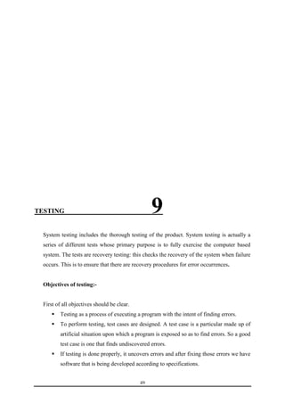 TESTING ________9 
System testing includes the thorough testing of the product. System testing is actually a 
series of different tests whose primary purpose is to fully exercise the computer based 
system. The tests are recovery testing: this checks the recovery of the system when failure 
occurs. This is to ensure that there are recovery procedures for error occurrences. 
49 
Objectives of testing:- 
First of all objectives should be clear. 
 Testing as a process of executing a program with the intent of finding errors. 
 To perform testing, test cases are designed. A test case is a particular made up of 
artificial situation upon which a program is exposed so as to find errors. So a good 
test case is one that finds undiscovered errors. 
 If testing is done properly, it uncovers errors and after fixing those errors we have 
software that is being developed according to specifications. 
 
