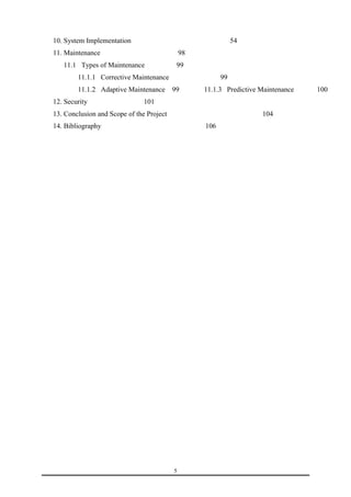10. System Implementation 54 
11. Maintenance 98 
11.1 Types of Maintenance 99 
11.1.1 Corrective Maintenance 99 
11.1.2 Adaptive Maintenance 99 11.1.3 Predictive Maintenance 100 
12. Security 101 
13. Conclusion and Scope of the Project 104 
14. Bibliography 106 
5 
 