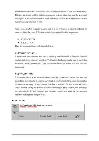 Sometimes incorrect data can actually cause a computer system to stop work temporarily. 
This is a particular problem in batch processing systems when data may be processed 
overnights. If incorrect data stops a batch processing systems for working then a whole 
night processing time may be lost. 
People who develop computer systems got to a lot of trouble to make it difficult for 
incorrect data to be entered. The two main techniques used for this purpose are: 
52 
 VERIFICATION 
 VALIDATION 
These techniques are described in details below. 
9.2.1 VERIFICATION: 
A verification check ensures that data is correctly transferred into a computer from the 
medium that it was originally stored on. Verification checks are usually used to check that 
a data entry worker has correctly typed information written on a data collection form into 
a computer. 
9.2.2 VALIDATION: 
A validation check is an automatic check made by computer to ensure that any data 
entered into the computer is sensible. A validation check does not make sure that data has 
been entered correctly. It only ensures that data is sensible. For this reason validation 
checks are not usually as effective as verification checks. They can however be carried 
out automatically by the computer and therefore require less work by the computer 
operators making them cheaper to use. 
TEST CASES: 
Page 
Name 
“LIS" application URL should work properly. 
RAJPAL TRANPORTS 
S.No. 
Steps Expected Result Actual Result 
Status 
(P/F) 
 