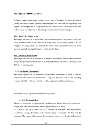 57 
11.1 TYPES OF MAINTAINENCE 
Software system maintenance covers a wide range of activities, including correcting 
coding and design errors, updating documentation and test data and upgrading user 
support. It is the process of changing the system to maintain its ability to survive. The 
system design can adopt any of the under given system maintenance strategies. 
11.1.1 Corrective Maintenance 
The design software can be maintained by corrective maintenance that is concerned with 
fixing reported errors in the software. Coding errors are relatively cheap to fix as 
compared to design errors and requirement errors. The requirement errors are more 
expensive, as redesigning of the entire system is to fix them. 
11.1.2 Adaptive Maintenance 
The design software can be maintained by adaptive maintenance if case there is a need to 
change the system environment such as a different hardware platform or for using it with 
different operating system. 
11.1.3 Predictive Maintenance 
The design system can be maintained by predictive maintenance if there is need to 
implement new functional requirements. They are generated due to the changing 
requirements of the software customers as their organization or business changes. 
Maintenance of the system follows the following steps:- 
 System Documentation 
System documentation is a process that emphasizes on documentation the requirement, 
design, plan, code implementation and testing of the system as whole. 
In a product life cycle, there will be a number of documents like requirements 
specification design, documents, user manuals, release documents etc. that will be 
generated. The purpose of the system documentation process is to develop and maintain 
 
