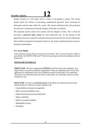 Security Aspects 12 
System security is a vital aspect when it comes to developing a system. The system 
should ensure the facility of preventing unauthorized personnel from accessing the 
information and the data within the system. The system should provide total protection 
for each user’s information so that the integrity of the data is sustained. 
The proposed system ensures the security and the integrity of data. This is done by 
providing a password login system for each authorized user. At the starting of the 
application, the user is asked for username and password and only the correct information 
allows further navigation in the project. However, the System Administrator has access to 
all kinds of information. 
13.1 Access Rights 
In the software security there are two levels of security. The 1st level of security, which is 
provided by the FRONT END and 2nd level of security provided by the database which is 
being used. 
60 
SOFTWARE INTERFACE 
FRONT END: We have implemented SWING for all the Client side validations. It is 
object based, event driven, platform independent. These are important parts of any Web 
application to implement Client side Validations and the invalid data is not submitted. 
The form is not submitted until user fills in correct data. It is extremely useful to restrict 
mistakes by user. 
BACK END: We have used Oracle/Access as the Back end. Oracle Server provides 
efficient/effective solution for major database tech. 
- Large database and space management. 
- Many concurrent database users. 
- High transaction processing requirement 
- High Availability 
- Industry accepted standards 
- Manageable security 
- Portability 
 