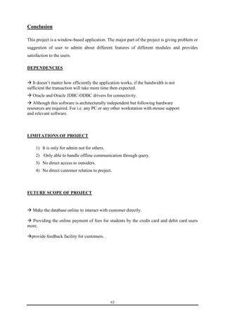 63 
Conclusion 
This project is a window-based application. The major part of the project is giving problem or 
suggestion of user to admin about different features of different modules and provides 
satisfaction to the users. 
DEPENDENCIES 
 It doesn’t matter how efficiently the application works, if the bandwidth is not 
sufficient the transaction will take more time then expected. 
 Oracle and Oracle JDBC-ODBC drivers for connectivity. 
 Although this software is architecturally independent but following hardware 
resources are required. For i.e. any PC or any other workstation with mouse support 
and relevant software. 
LIMITATIONS OF PROJECT 
1) It is only for admin not for others. 
2) Only able to handle offline communication through query. 
3) No direct access to outsiders. 
4) No direct customer relation to project. 
FUTURE SCOPE OF PROJECT 
 Make the database online to interact with customer directly. 
 Providing the online payment of fees for students by the credit card and debit card users 
more. 
provide feedback facility for customers. . 
 