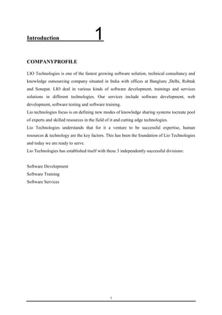 7 
Introduction 1 
COMPANYPROFILE 
LIO Technologies is one of the fastest growing software solution, technical consultancy and 
knowledge outsourcing company situated in India with offices at Bangluru ,Delhi, Rohtak 
and Sonepat. LIO deal in various kinds of software development, trainings and services 
solutions in different technologies. Our services include software development, web 
development, software testing and software training. 
Lio technologies focus is on defining new modes of knowledge sharing systems tocreate pool 
of experts and skilled resources in the field of it and cutting edge technologies. 
Lio Technologies understands that for it a venture to be successful expertise, human 
resources & technology are the key factors. This has been the foundation of Lio Technologies 
and today we are ready to serve. 
Lio Technologies has established itself with these 3 independently successful divisions: 
Software Development 
Software Training 
Software Services 
 