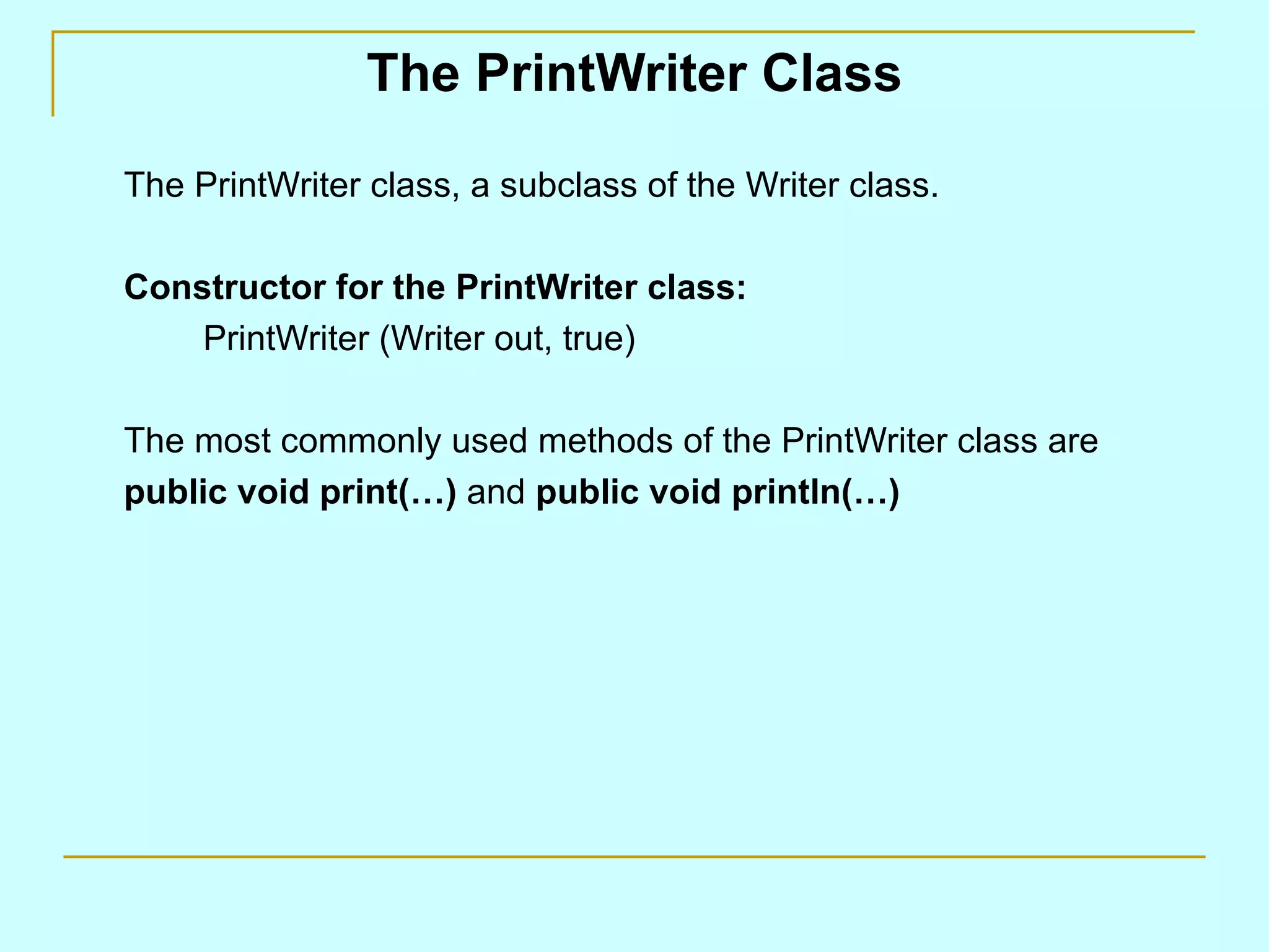 The PrintWriter Class

The PrintWriter class, a subclass of the Writer class.

Constructor for the PrintWriter class:
    PrintWriter (Writer out, true)

The most commonly used methods of the PrintWriter class are
public void print(…) and public void println(…)
 