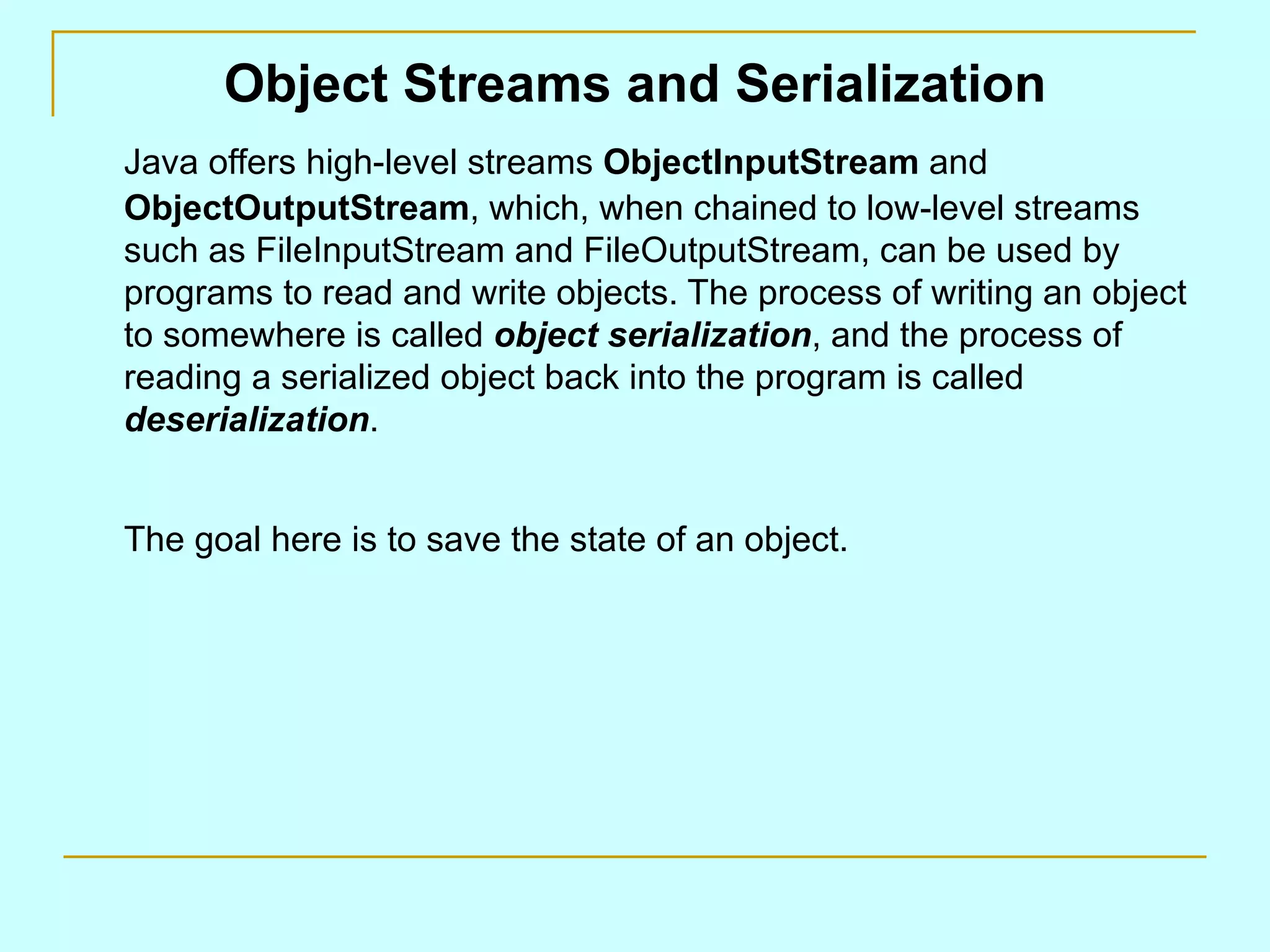 Object Streams and Serialization
Java offers high-level streams ObjectInputStream and
ObjectOutputStream, which, when chained to low-level streams
such as FileInputStream and FileOutputStream, can be used by
programs to read and write objects. The process of writing an object
to somewhere is called object serialization, and the process of
reading a serialized object back into the program is called
deserialization.


The goal here is to save the state of an object.
 