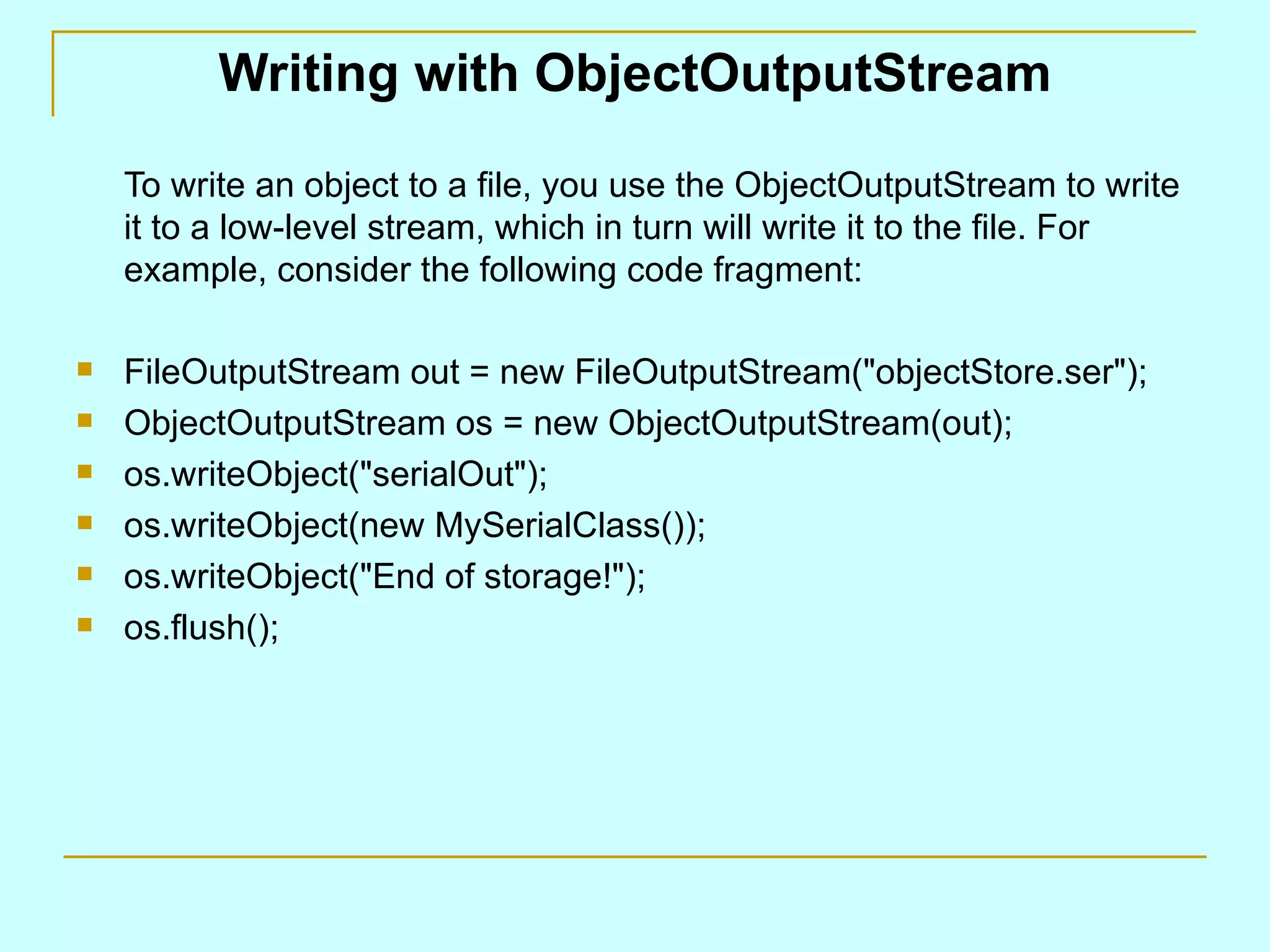 Writing with ObjectOutputStream

    To write an object to a file, you use the ObjectOutputStream to write
    it to a low-level stream, which in turn will write it to the file. For
    example, consider the following code fragment:

   FileOutputStream out = new FileOutputStream("objectStore.ser");
   ObjectOutputStream os = new ObjectOutputStream(out);
   os.writeObject("serialOut");
   os.writeObject(new MySerialClass());
   os.writeObject("End of storage!");
   os.flush();
 