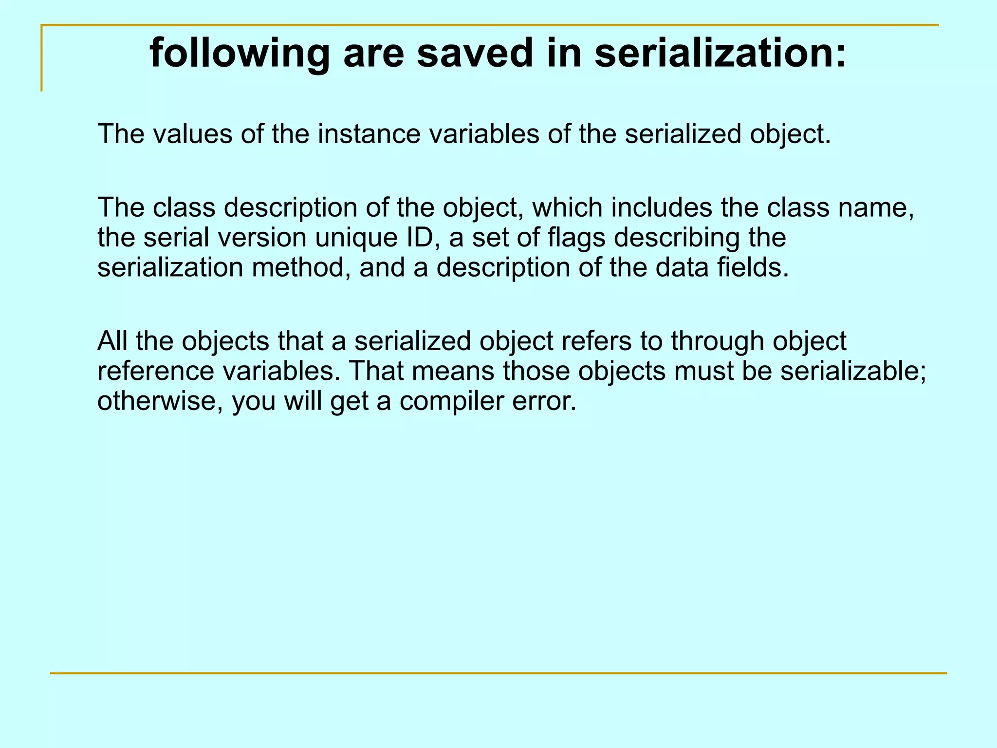 following are saved in serialization:
The values of the instance variables of the serialized object.

The class description of the object, which includes the class name,
the serial version unique ID, a set of flags describing the
serialization method, and a description of the data fields.

All the objects that a serialized object refers to through object
reference variables. That means those objects must be serializable;
otherwise, you will get a compiler error.
 