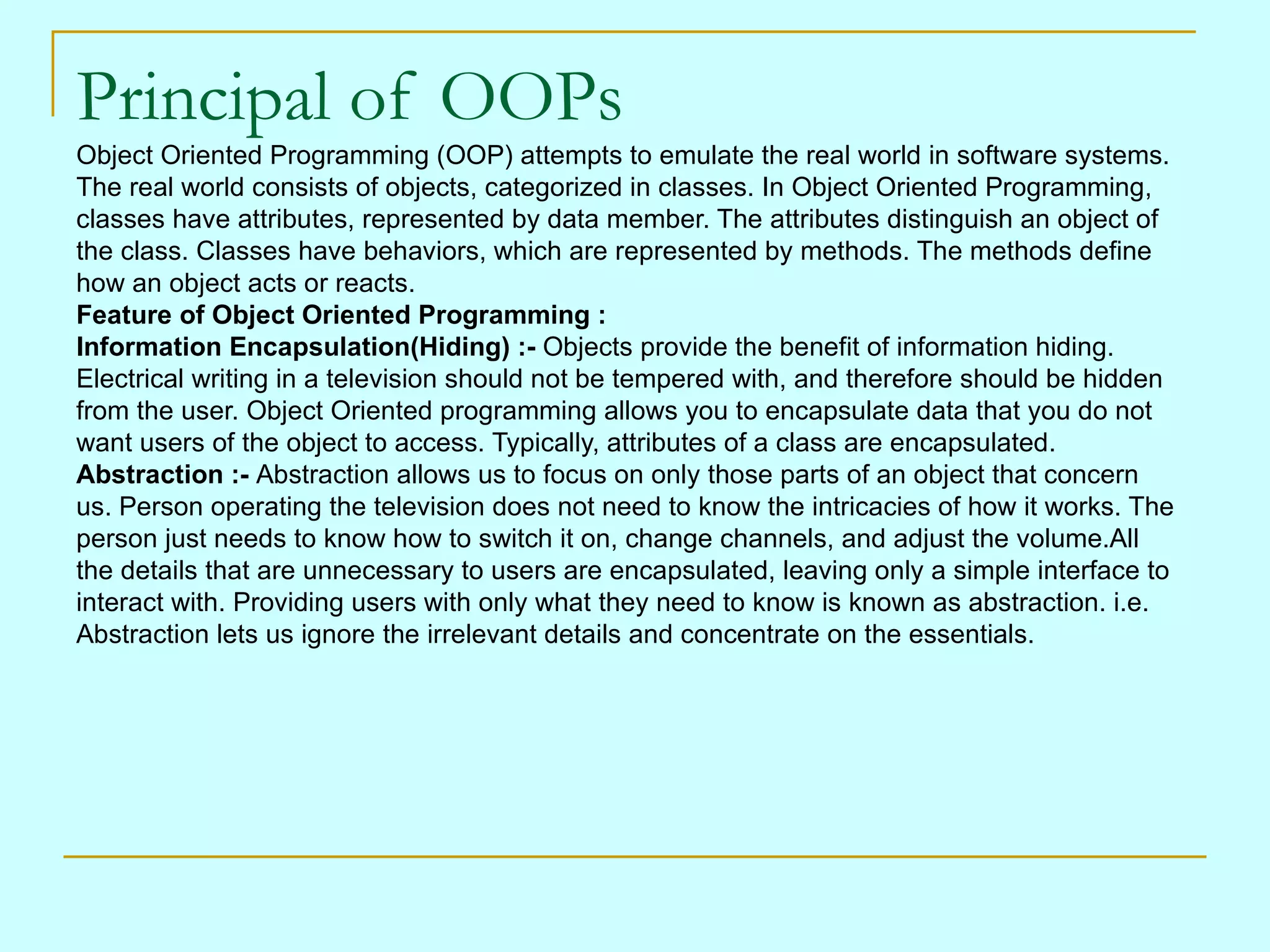Principal of OOPs
Object Oriented Programming (OOP) attempts to emulate the real world in software systems.
The real world consists of objects, categorized in classes. In Object Oriented Programming,
classes have attributes, represented by data member. The attributes distinguish an object of
the class. Classes have behaviors, which are represented by methods. The methods define
how an object acts or reacts.
Feature of Object Oriented Programming :
Information Encapsulation(Hiding) :- Objects provide the benefit of information hiding.
Electrical writing in a television should not be tempered with, and therefore should be hidden
from the user. Object Oriented programming allows you to encapsulate data that you do not
want users of the object to access. Typically, attributes of a class are encapsulated.
Abstraction :- Abstraction allows us to focus on only those parts of an object that concern
us. Person operating the television does not need to know the intricacies of how it works. The
person just needs to know how to switch it on, change channels, and adjust the volume.All
the details that are unnecessary to users are encapsulated, leaving only a simple interface to
interact with. Providing users with only what they need to know is known as abstraction. i.e.
Abstraction lets us ignore the irrelevant details and concentrate on the essentials.
 