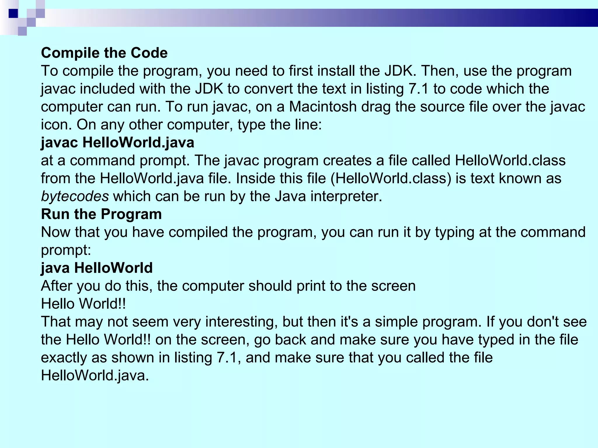 Compile the Code
To compile the program, you need to first install the JDK. Then, use the program
javac included with the JDK to convert the text in listing 7.1 to code which the
computer can run. To run javac, on a Macintosh drag the source file over the javac
icon. On any other computer, type the line:
javac HelloWorld.java
at a command prompt. The javac program creates a file called HelloWorld.class
from the HelloWorld.java file. Inside this file (HelloWorld.class) is text known as
bytecodes which can be run by the Java interpreter.
Run the Program
Now that you have compiled the program, you can run it by typing at the command
prompt:
java HelloWorld
After you do this, the computer should print to the screen
Hello World!!
That may not seem very interesting, but then it's a simple program. If you don't see
the Hello World!! on the screen, go back and make sure you have typed in the file
exactly as shown in listing 7.1, and make sure that you called the file
HelloWorld.java.
 