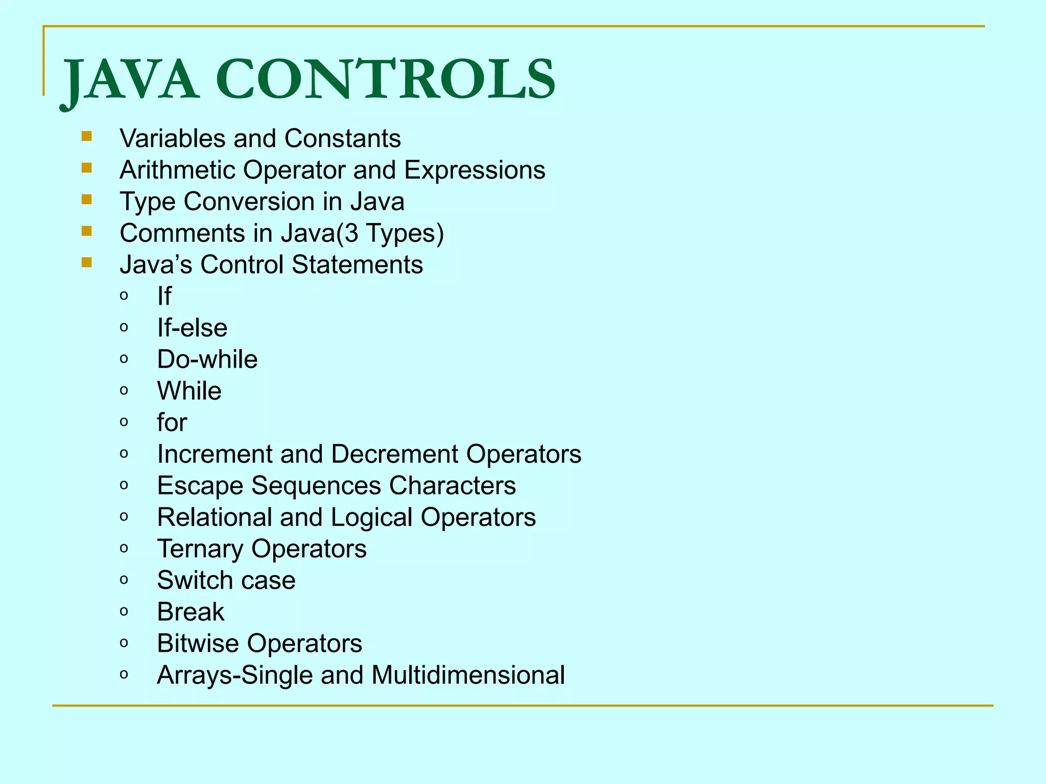 JAVA CONTROLS
   Variables and Constants
   Arithmetic Operator and Expressions
   Type Conversion in Java
   Comments in Java(3 Types)
   Java’s Control Statements
    o   If
    o   If-else
    o   Do-while
    o   While
    o   for
    o   Increment and Decrement Operators
    o   Escape Sequences Characters
    o   Relational and Logical Operators
    o   Ternary Operators
    o   Switch case
    o   Break
    o   Bitwise Operators
    o   Arrays-Single and Multidimensional
 