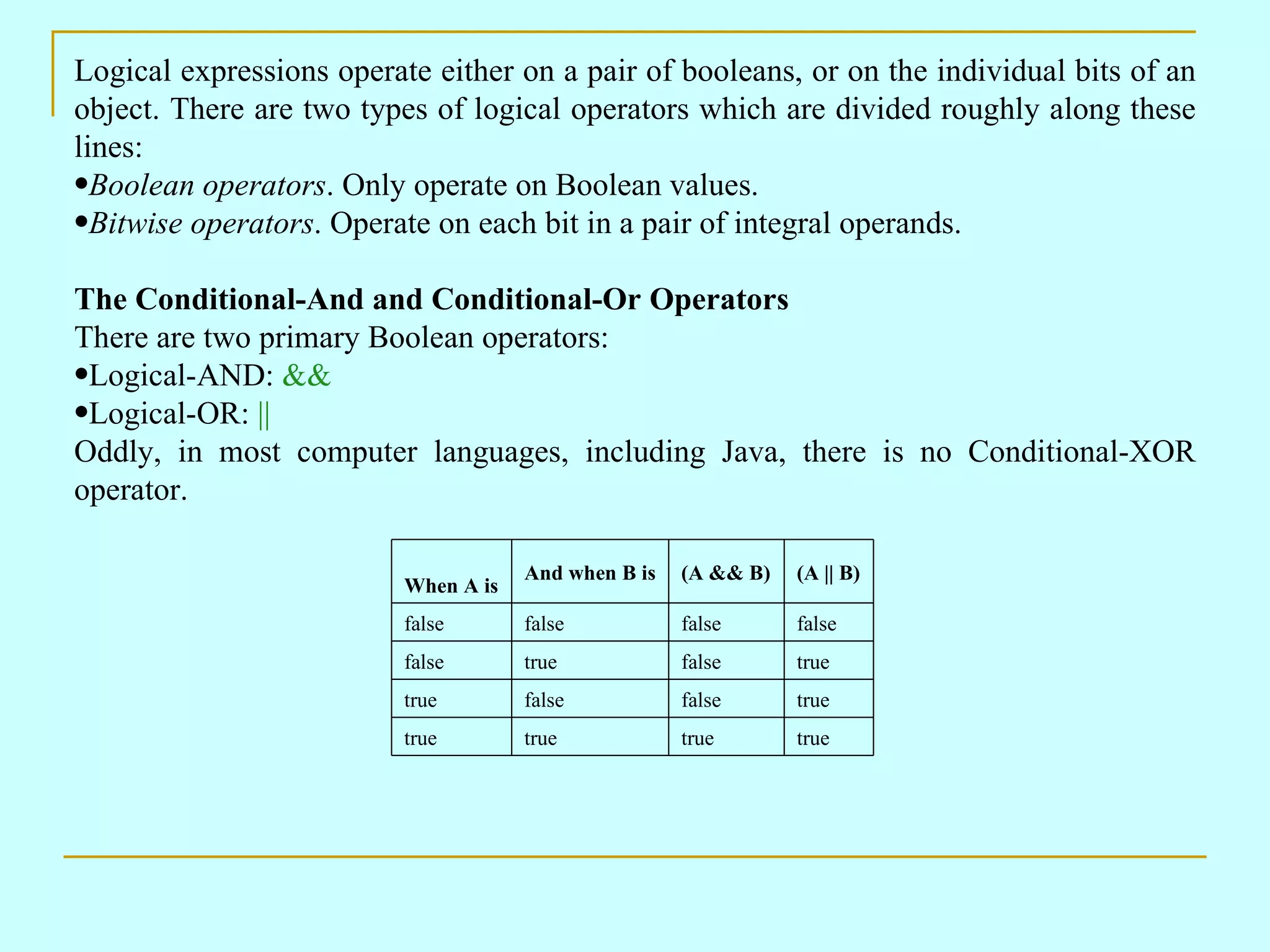 Logical expressions operate either on a pair of booleans, or on the individual bits of an
object. There are two types of logical operators which are divided roughly along these
lines:
•Boolean operators. Only operate on Boolean values.
•Bitwise operators. Operate on each bit in a pair of integral operands.

The Conditional-And and Conditional-Or Operators
There are two primary Boolean operators:
•Logical-AND: &&
•Logical-OR: ||
Oddly, in most computer languages, including Java, there is no Conditional-XOR
operator.

                                      And when B is   (A && B)   (A || B)
                          When A is
                          false       false           false      false
                          false       true            false      true
                          true        false           false      true
                          true        true            true       true
 