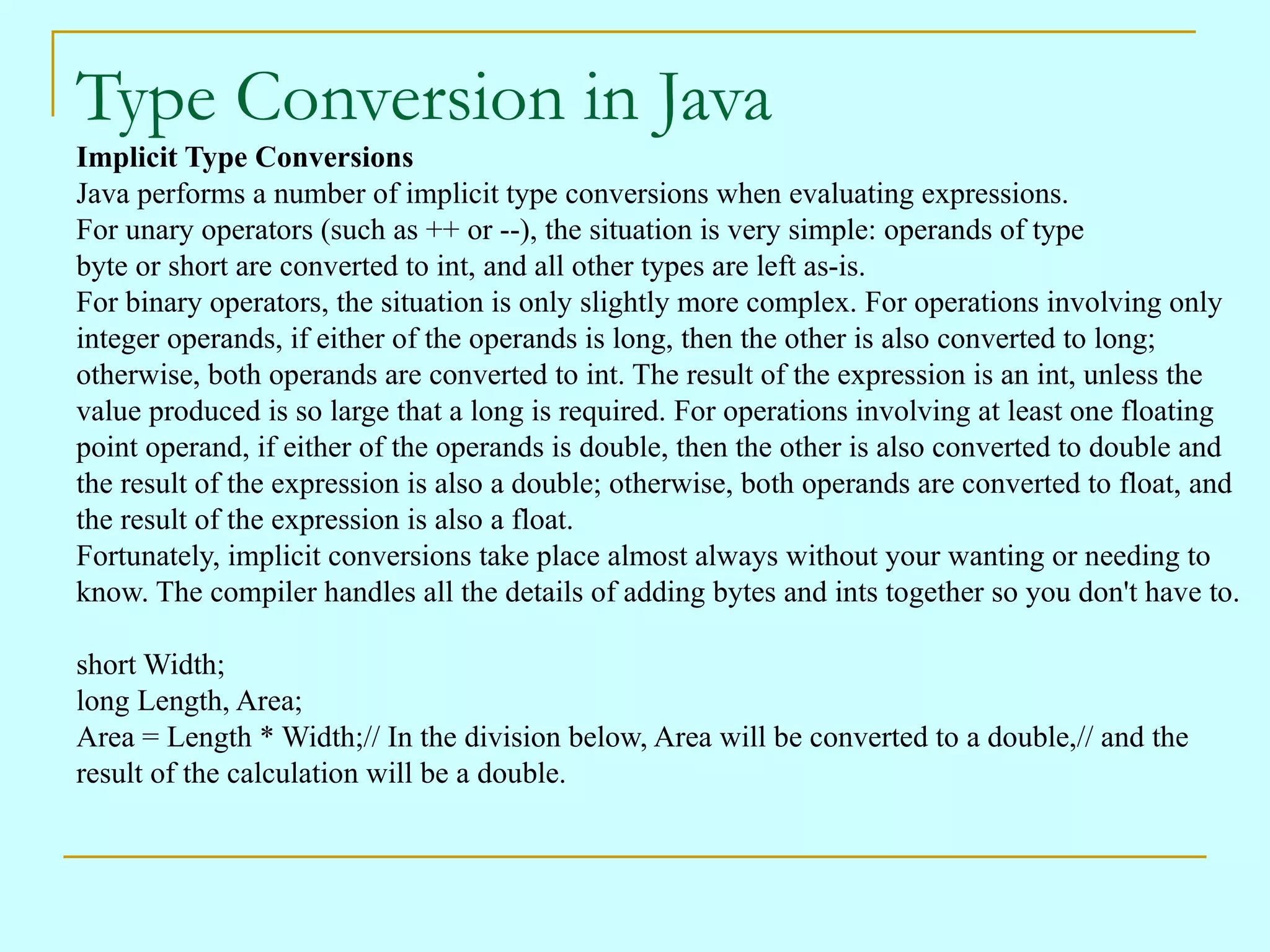 Type Conversion in Java
Implicit Type Conversions
Java performs a number of implicit type conversions when evaluating expressions.
For unary operators (such as ++ or --), the situation is very simple: operands of type
byte or short are converted to int, and all other types are left as-is.
For binary operators, the situation is only slightly more complex. For operations involving only
integer operands, if either of the operands is long, then the other is also converted to long;
otherwise, both operands are converted to int. The result of the expression is an int, unless the
value produced is so large that a long is required. For operations involving at least one floating
point operand, if either of the operands is double, then the other is also converted to double and
the result of the expression is also a double; otherwise, both operands are converted to float, and
the result of the expression is also a float.
Fortunately, implicit conversions take place almost always without your wanting or needing to
know. The compiler handles all the details of adding bytes and ints together so you don't have to.

short Width;
long Length, Area;
Area = Length * Width;// In the division below, Area will be converted to a double,// and the
result of the calculation will be a double.
 