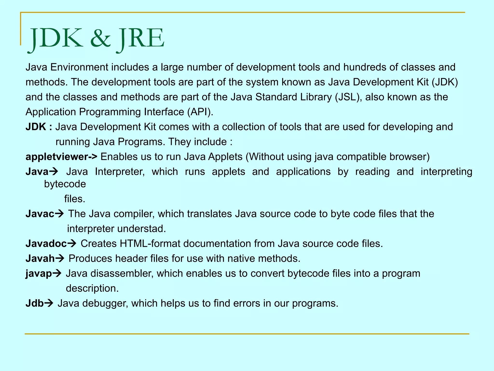 JDK & JRE
Java Environment includes a large number of development tools and hundreds of classes and
methods. The development tools are part of the system known as Java Development Kit (JDK)
and the classes and methods are part of the Java Standard Library (JSL), also known as the
Application Programming Interface (API).
JDK : Java Development Kit comes with a collection of tools that are used for developing and
      running Java Programs. They include :
appletviewer-> Enables us to run Java Applets (Without using java compatible browser)
Java Java Interpreter, which runs applets and applications by reading and interpreting
    bytecode
         files.
Javac The Java compiler, which translates Java source code to byte code files that the
          interpreter understad.
Javadoc Creates HTML-format documentation from Java source code files.
Javah Produces header files for use with native methods.
javap Java disassembler, which enables us to convert bytecode files into a program
          description.
Jdb Java debugger, which helps us to find errors in our programs.
 