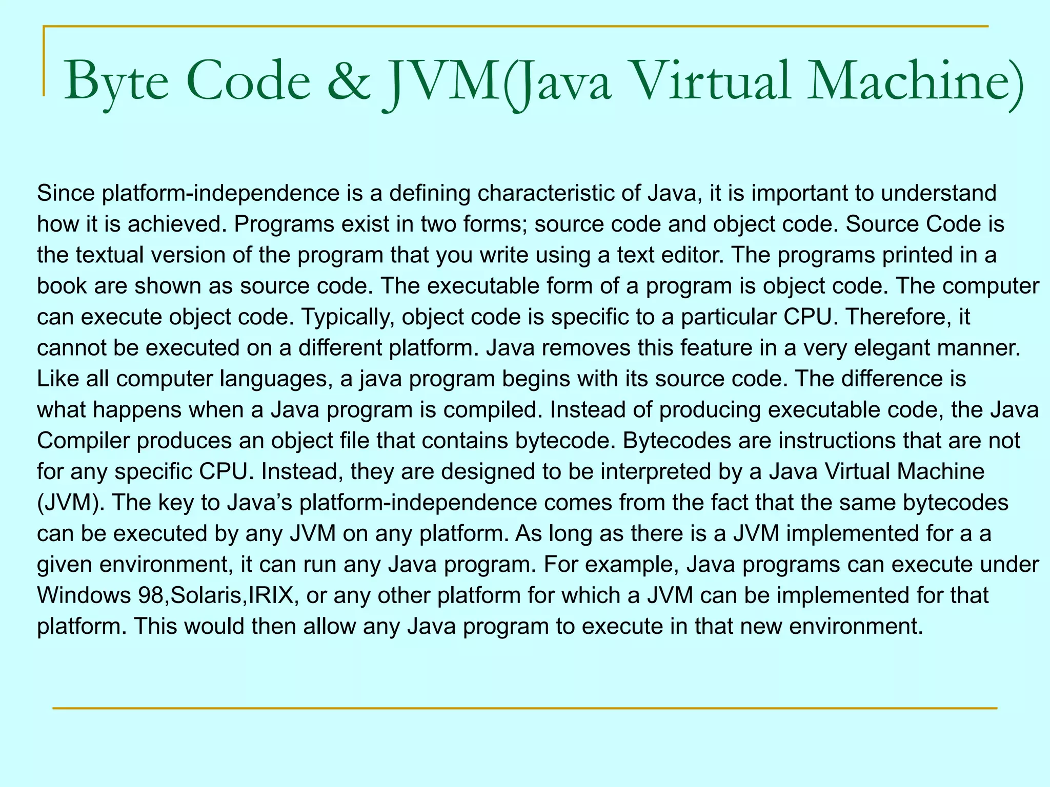 Byte Code & JVM(Java Virtual Machine)
Since platform-independence is a defining characteristic of Java, it is important to understand
how it is achieved. Programs exist in two forms; source code and object code. Source Code is
the textual version of the program that you write using a text editor. The programs printed in a
book are shown as source code. The executable form of a program is object code. The computer
can execute object code. Typically, object code is specific to a particular CPU. Therefore, it
cannot be executed on a different platform. Java removes this feature in a very elegant manner.
Like all computer languages, a java program begins with its source code. The difference is
what happens when a Java program is compiled. Instead of producing executable code, the Java
Compiler produces an object file that contains bytecode. Bytecodes are instructions that are not
for any specific CPU. Instead, they are designed to be interpreted by a Java Virtual Machine
(JVM). The key to Java’s platform-independence comes from the fact that the same bytecodes
can be executed by any JVM on any platform. As long as there is a JVM implemented for a a
given environment, it can run any Java program. For example, Java programs can execute under
Windows 98,Solaris,IRIX, or any other platform for which a JVM can be implemented for that
platform. This would then allow any Java program to execute in that new environment.
 