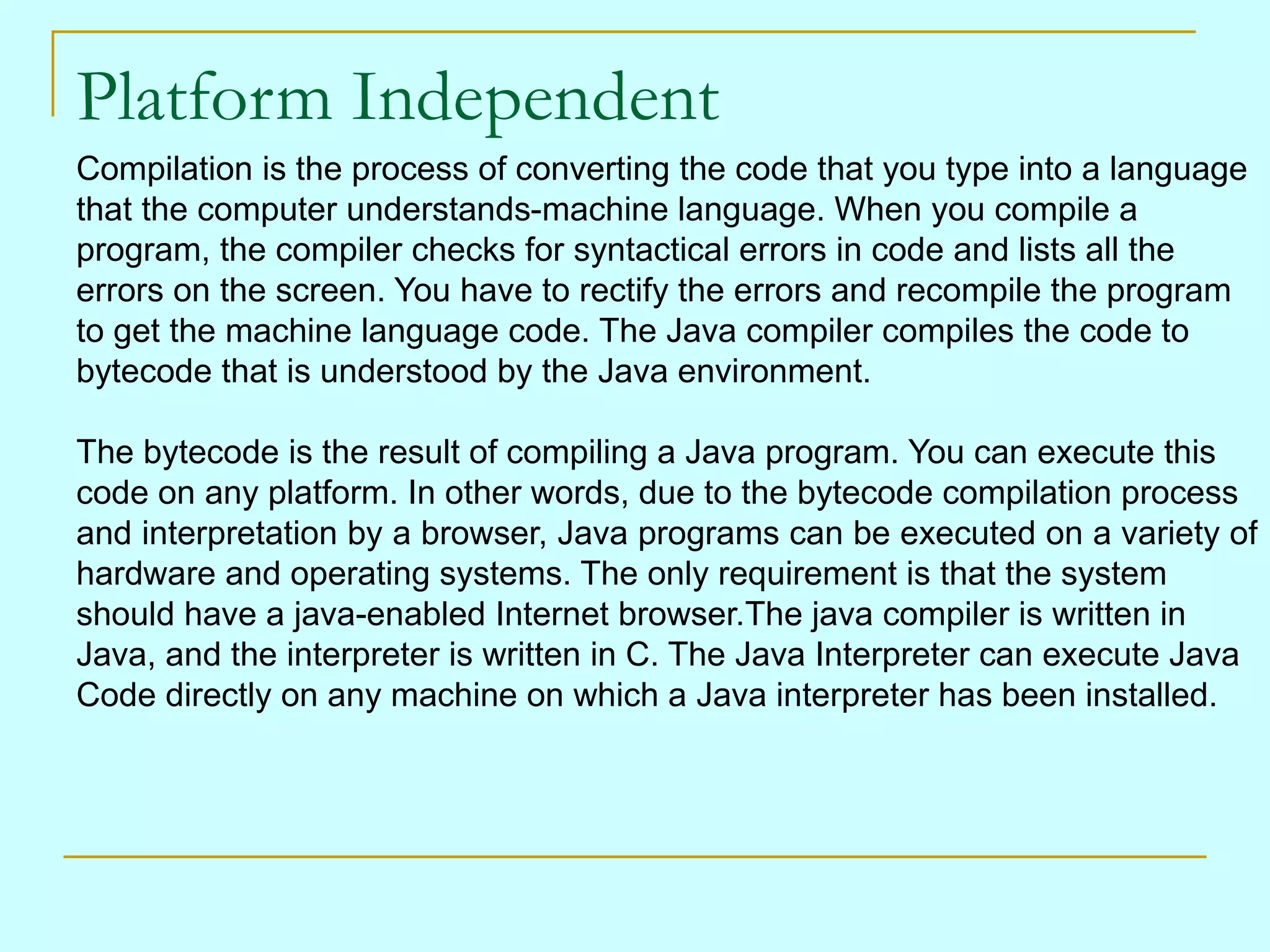 Platform Independent
Compilation is the process of converting the code that you type into a language
that the computer understands-machine language. When you compile a
program, the compiler checks for syntactical errors in code and lists all the
errors on the screen. You have to rectify the errors and recompile the program
to get the machine language code. The Java compiler compiles the code to
bytecode that is understood by the Java environment.

The bytecode is the result of compiling a Java program. You can execute this
code on any platform. In other words, due to the bytecode compilation process
and interpretation by a browser, Java programs can be executed on a variety of
hardware and operating systems. The only requirement is that the system
should have a java-enabled Internet browser.The java compiler is written in
Java, and the interpreter is written in C. The Java Interpreter can execute Java
Code directly on any machine on which a Java interpreter has been installed.
 