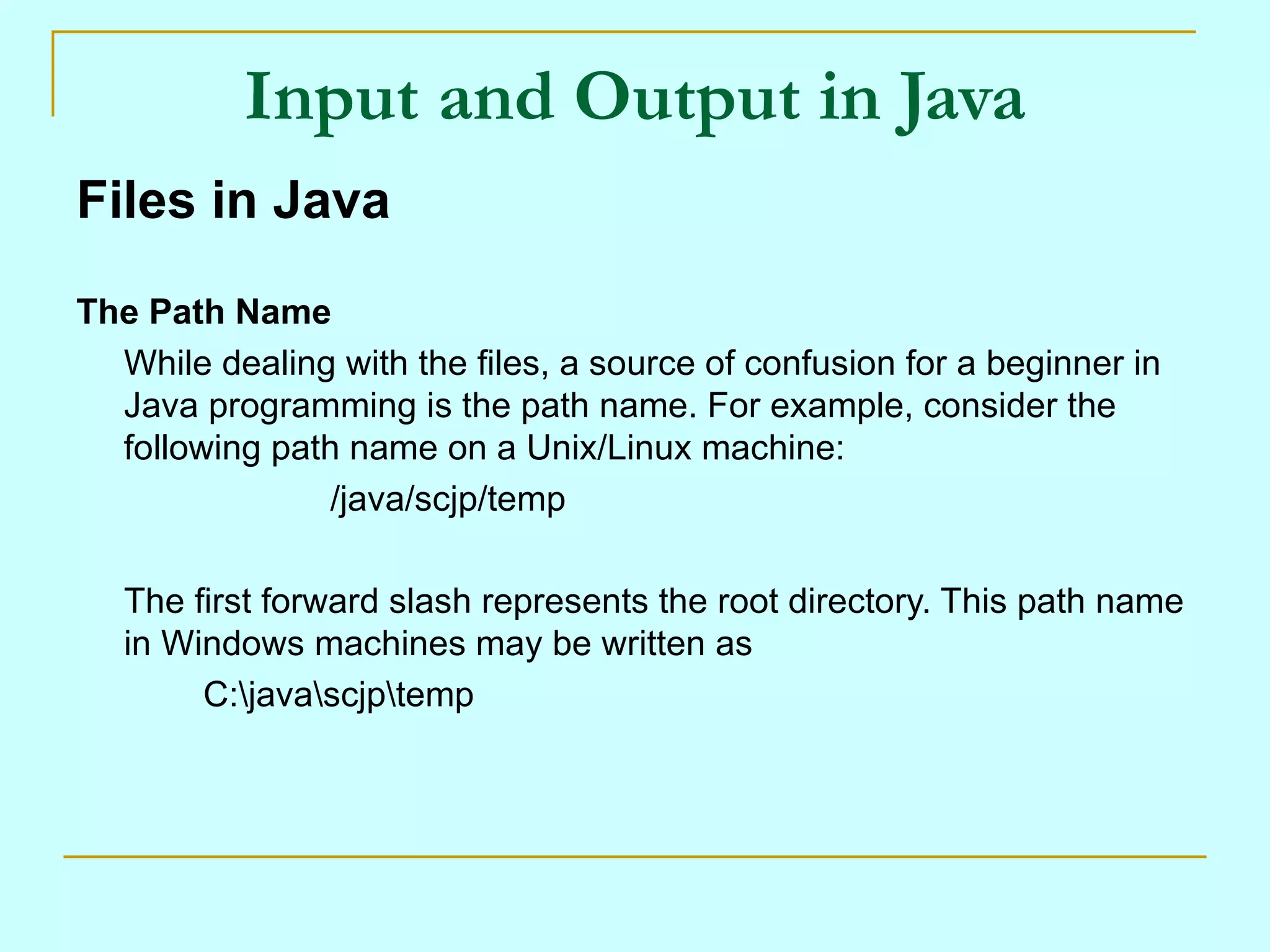 Input and Output in Java
Files in Java

The Path Name
  While dealing with the files, a source of confusion for a beginner in
  Java programming is the path name. For example, consider the
  following path name on a Unix/Linux machine:
                /java/scjp/temp

   The first forward slash represents the root directory. This path name
   in Windows machines may be written as
        C:javascjptemp
 