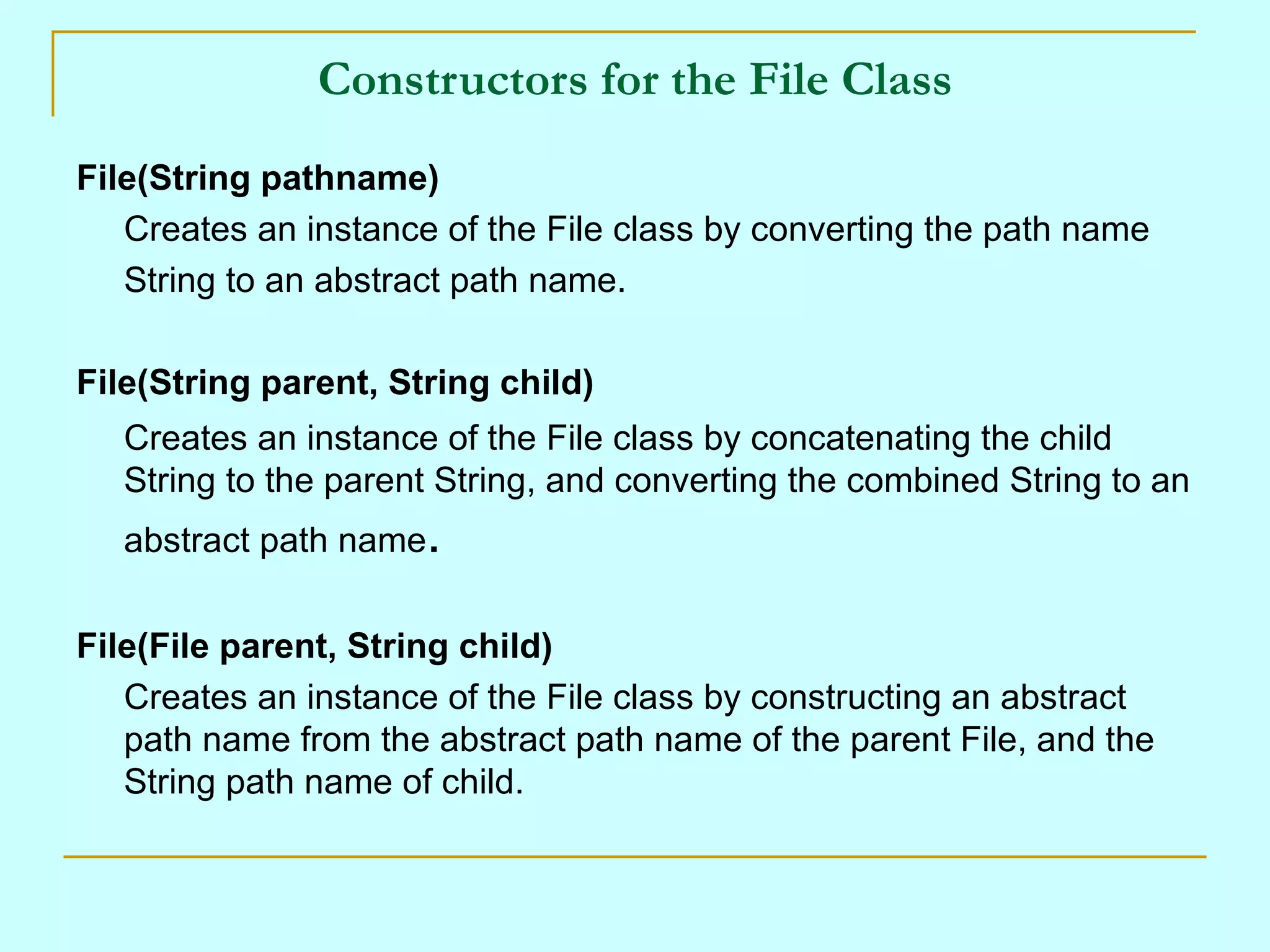 Constructors for the File Class
File(String pathname)
   Creates an instance of the File class by converting the path name
   String to an abstract path name.

File(String parent, String child)
   Creates an instance of the File class by concatenating the child
   String to the parent String, and converting the combined String to an
   abstract path name.


File(File parent, String child)
   Creates an instance of the File class by constructing an abstract
   path name from the abstract path name of the parent File, and the
   String path name of child.
 
