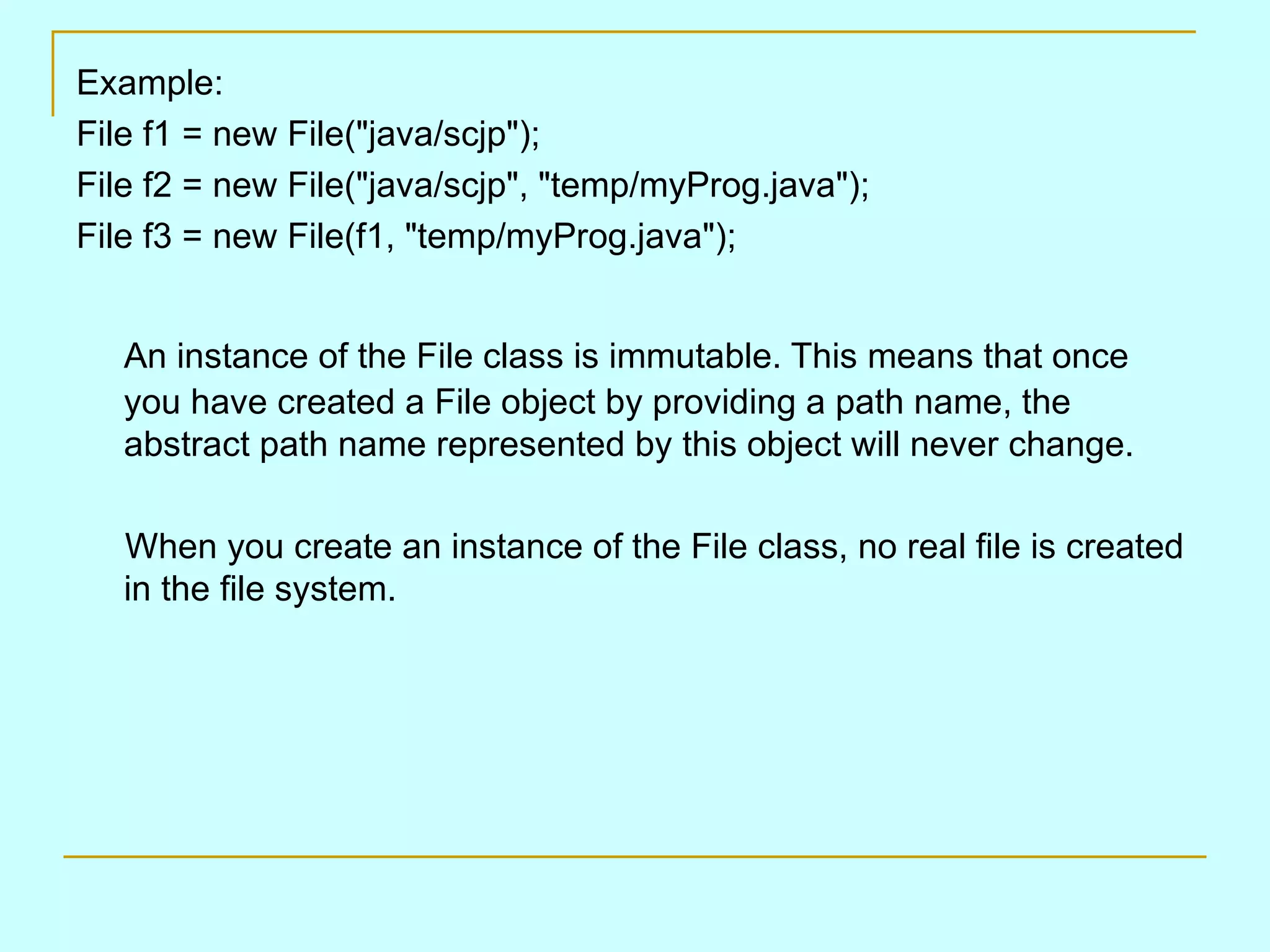 Example:
File f1 = new File("java/scjp");
File f2 = new File("java/scjp", "temp/myProg.java");
File f3 = new File(f1, "temp/myProg.java");


   An instance of the File class is immutable. This means that once
   you have created a File object by providing a path name, the
   abstract path name represented by this object will never change.

   When you create an instance of the File class, no real file is created
   in the file system.
 