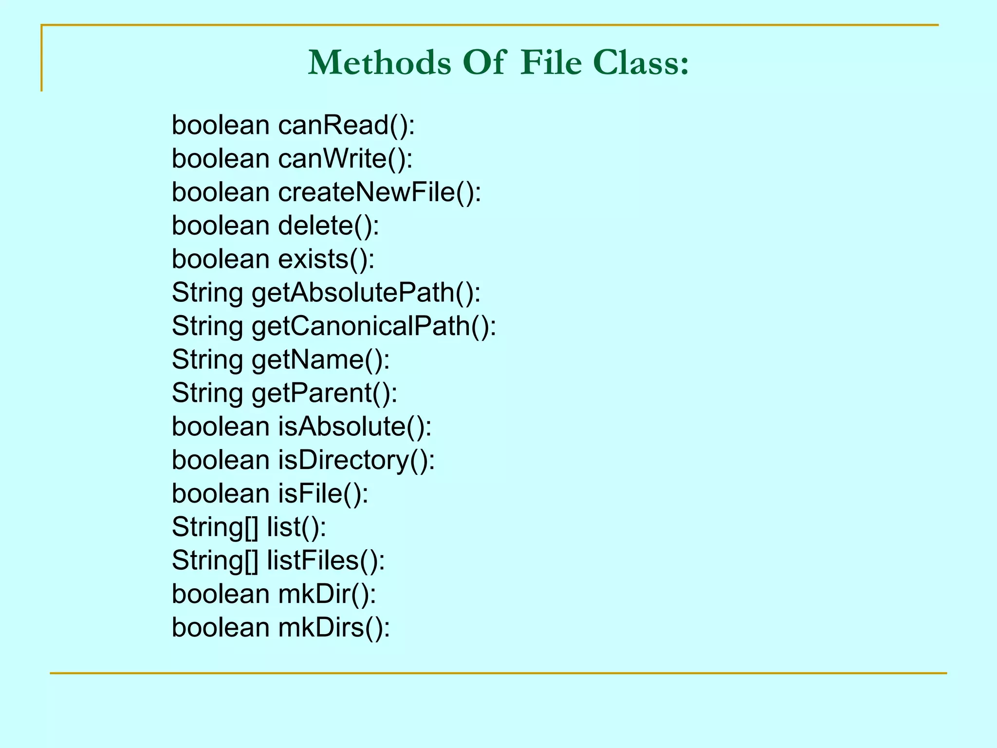 Methods Of File Class:
boolean canRead():
boolean canWrite():
boolean createNewFile():
boolean delete():
boolean exists():
String getAbsolutePath():
String getCanonicalPath():
String getName():
String getParent():
boolean isAbsolute():
boolean isDirectory():
boolean isFile():
String[] list():
String[] listFiles():
boolean mkDir():
boolean mkDirs():
 