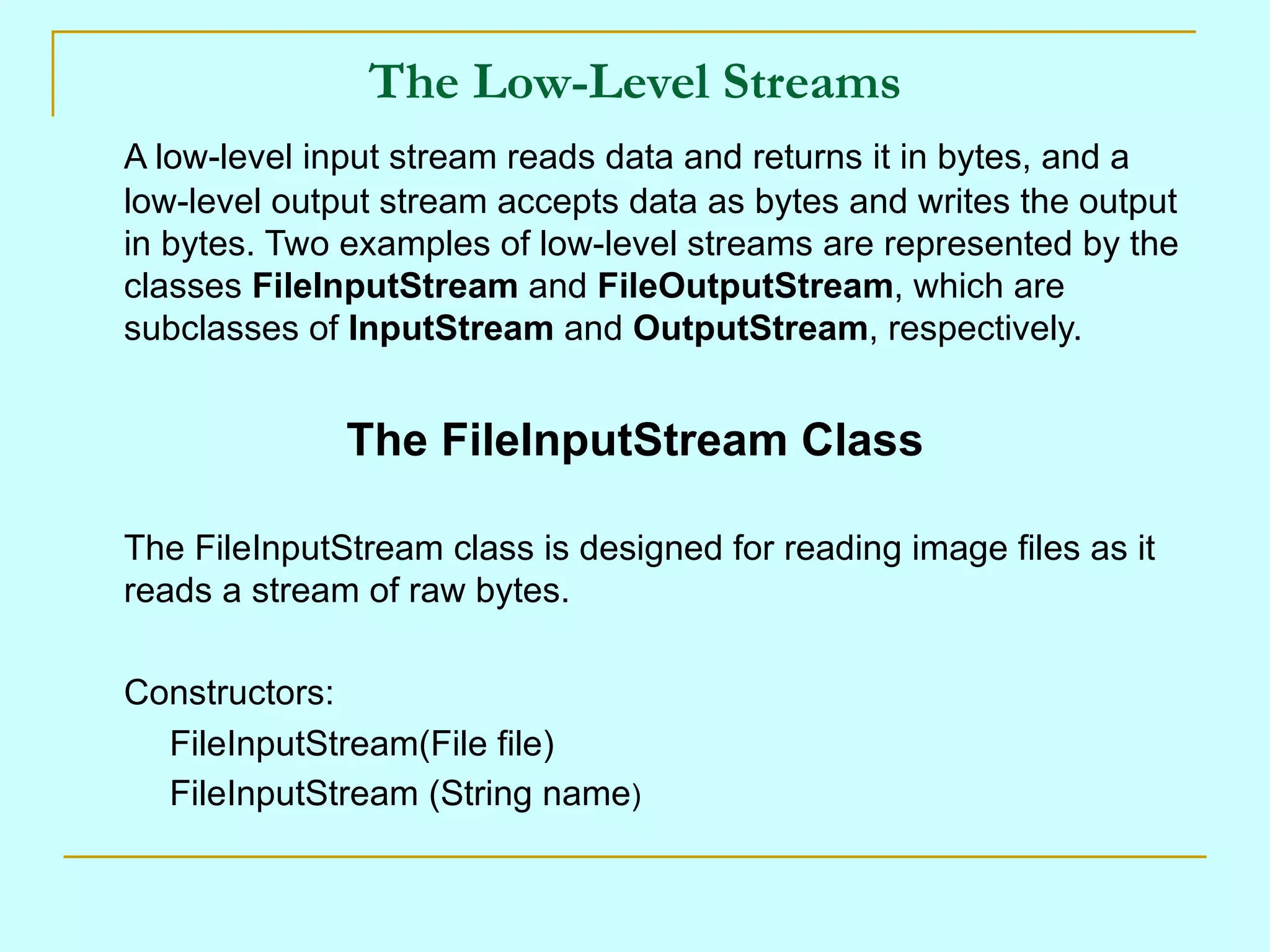 The Low-Level Streams
A low-level input stream reads data and returns it in bytes, and a
low-level output stream accepts data as bytes and writes the output
in bytes. Two examples of low-level streams are represented by the
classes FileInputStream and FileOutputStream, which are
subclasses of InputStream and OutputStream, respectively.


              The FileInputStream Class

The FileInputStream class is designed for reading image files as it
reads a stream of raw bytes.

Constructors:
  FileInputStream(File file)
  FileInputStream (String name)
 