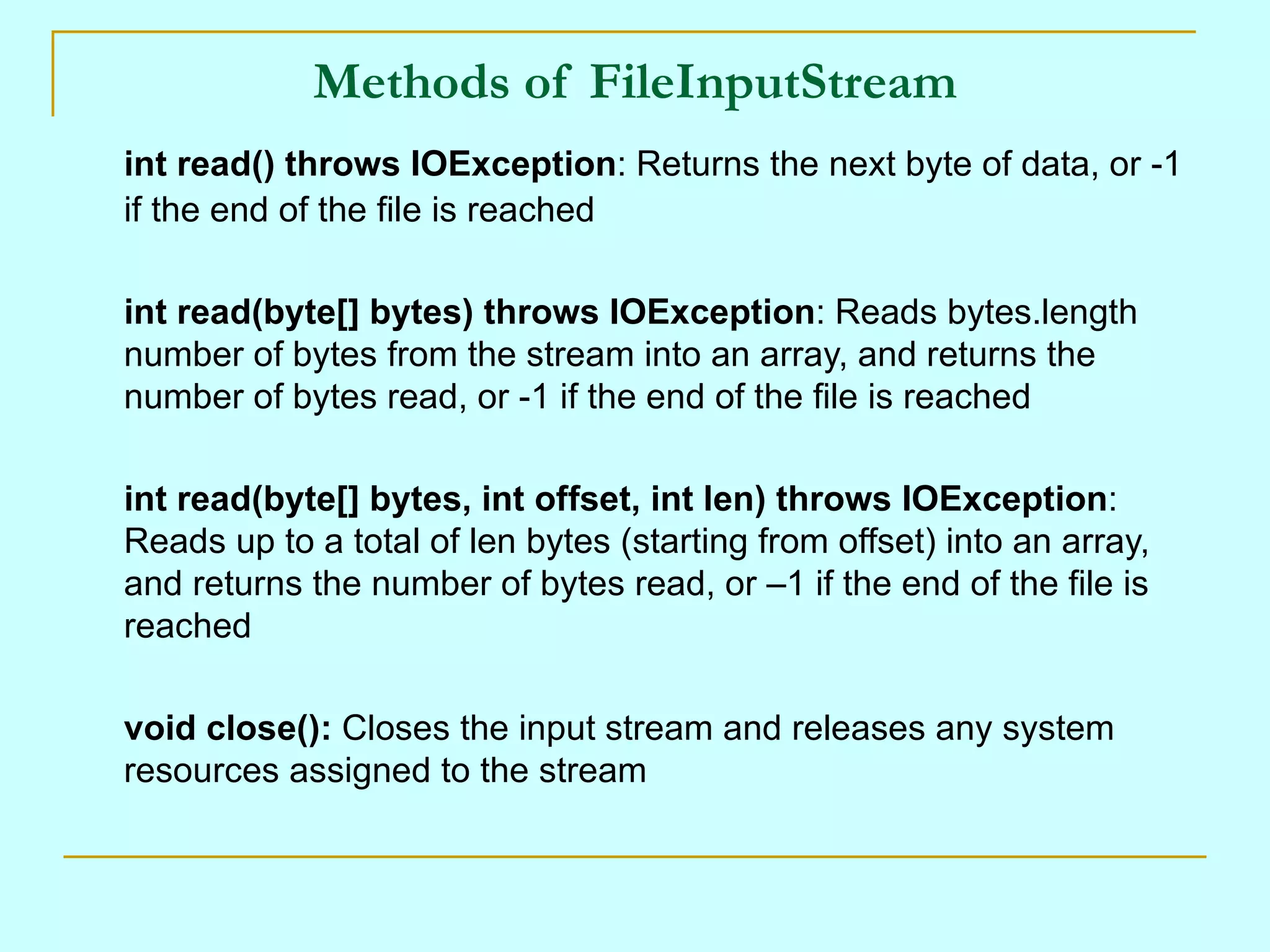 Methods of FileInputStream
int read() throws IOException: Returns the next byte of data, or -1
if the end of the file is reached

int read(byte[] bytes) throws IOException: Reads bytes.length
number of bytes from the stream into an array, and returns the
number of bytes read, or -1 if the end of the file is reached

int read(byte[] bytes, int offset, int len) throws IOException:
Reads up to a total of len bytes (starting from offset) into an array,
and returns the number of bytes read, or –1 if the end of the file is
reached

void close(): Closes the input stream and releases any system
resources assigned to the stream
 