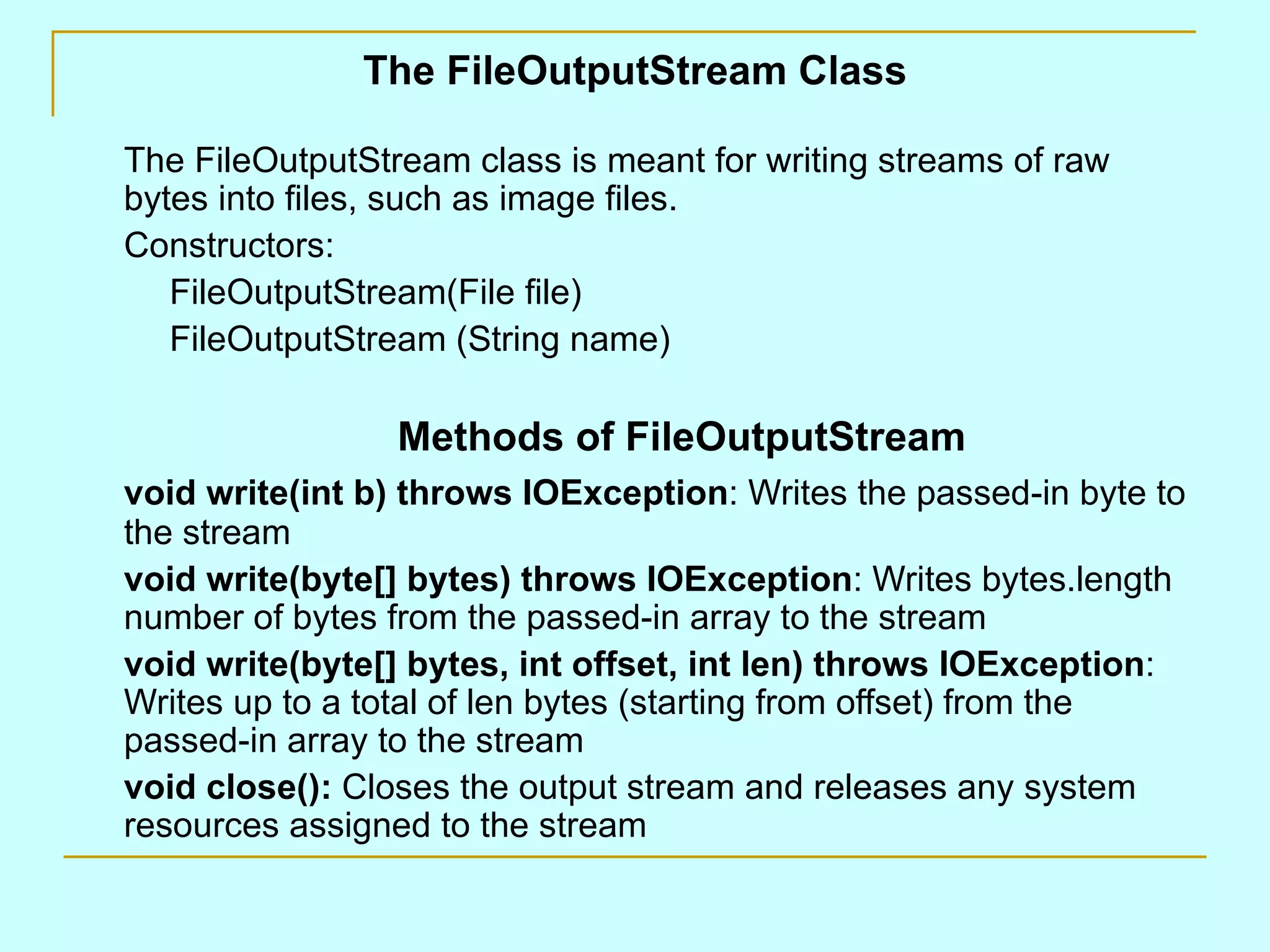 The FileOutputStream Class

The FileOutputStream class is meant for writing streams of raw
bytes into files, such as image files.
Constructors:
   FileOutputStream(File file)
   FileOutputStream (String name)

                 Methods of FileOutputStream
void write(int b) throws IOException: Writes the passed-in byte to
the stream
void write(byte[] bytes) throws IOException: Writes bytes.length
number of bytes from the passed-in array to the stream
void write(byte[] bytes, int offset, int len) throws IOException:
Writes up to a total of len bytes (starting from offset) from the
passed-in array to the stream
void close(): Closes the output stream and releases any system
resources assigned to the stream
 