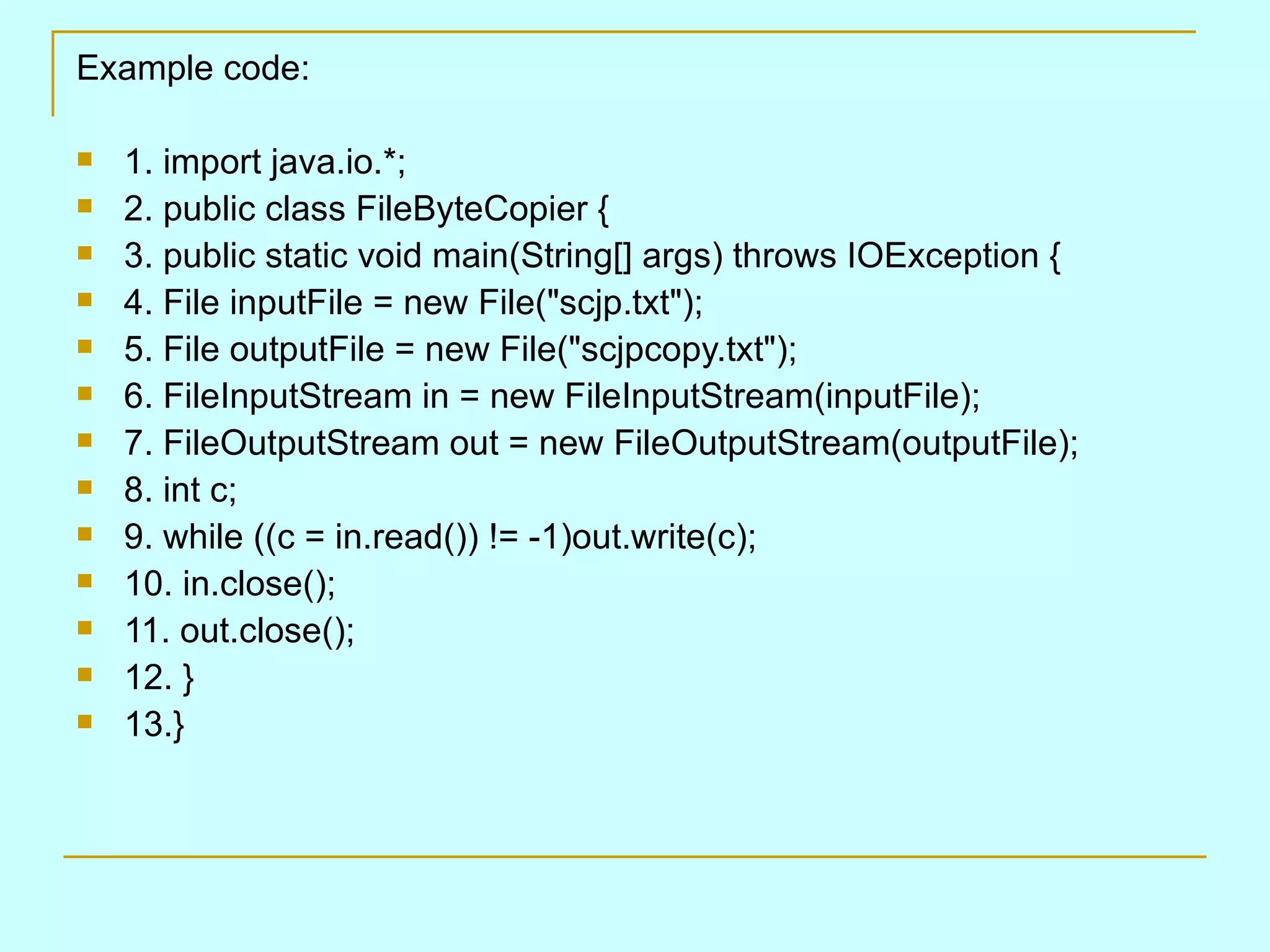 Example code:

   1. import java.io.*;
   2. public class FileByteCopier {
   3. public static void main(String[] args) throws IOException {
   4. File inputFile = new File("scjp.txt");
   5. File outputFile = new File("scjpcopy.txt");
   6. FileInputStream in = new FileInputStream(inputFile);
   7. FileOutputStream out = new FileOutputStream(outputFile);
   8. int c;
   9. while ((c = in.read()) != -1)out.write(c);
   10. in.close();
   11. out.close();
   12. }
   13.}
 