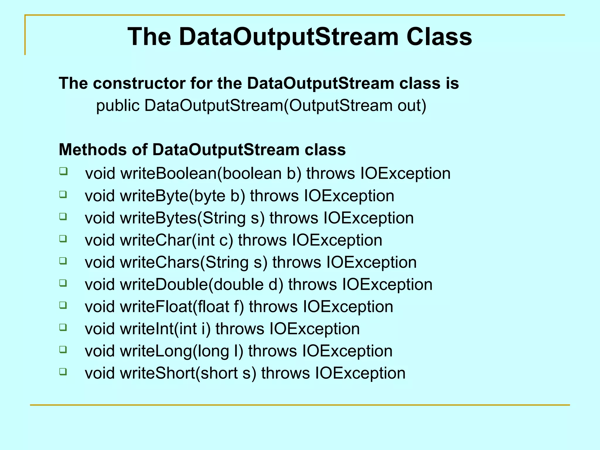 The DataOutputStream Class
The constructor for the DataOutputStream class is
    public DataOutputStream(OutputStream out)

Methods of DataOutputStream class
  void writeBoolean(boolean b) throws IOException
  void writeByte(byte b) throws IOException
  void writeBytes(String s) throws IOException
  void writeChar(int c) throws IOException
  void writeChars(String s) throws IOException
  void writeDouble(double d) throws IOException
  void writeFloat(float f) throws IOException
  void writeInt(int i) throws IOException
  void writeLong(long l) throws IOException
  void writeShort(short s) throws IOException
 