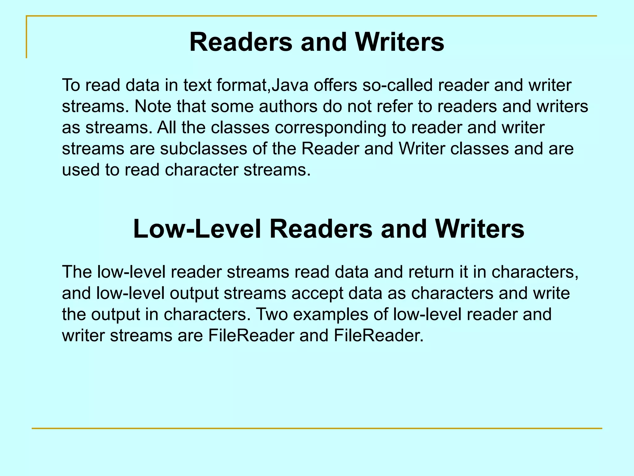 Readers and Writers
To read data in text format,Java offers so-called reader and writer
streams. Note that some authors do not refer to readers and writers
as streams. All the classes corresponding to reader and writer
streams are subclasses of the Reader and Writer classes and are
used to read character streams.


         Low-Level Readers and Writers
The low-level reader streams read data and return it in characters,
and low-level output streams accept data as characters and write
the output in characters. Two examples of low-level reader and
writer streams are FileReader and FileReader.
 