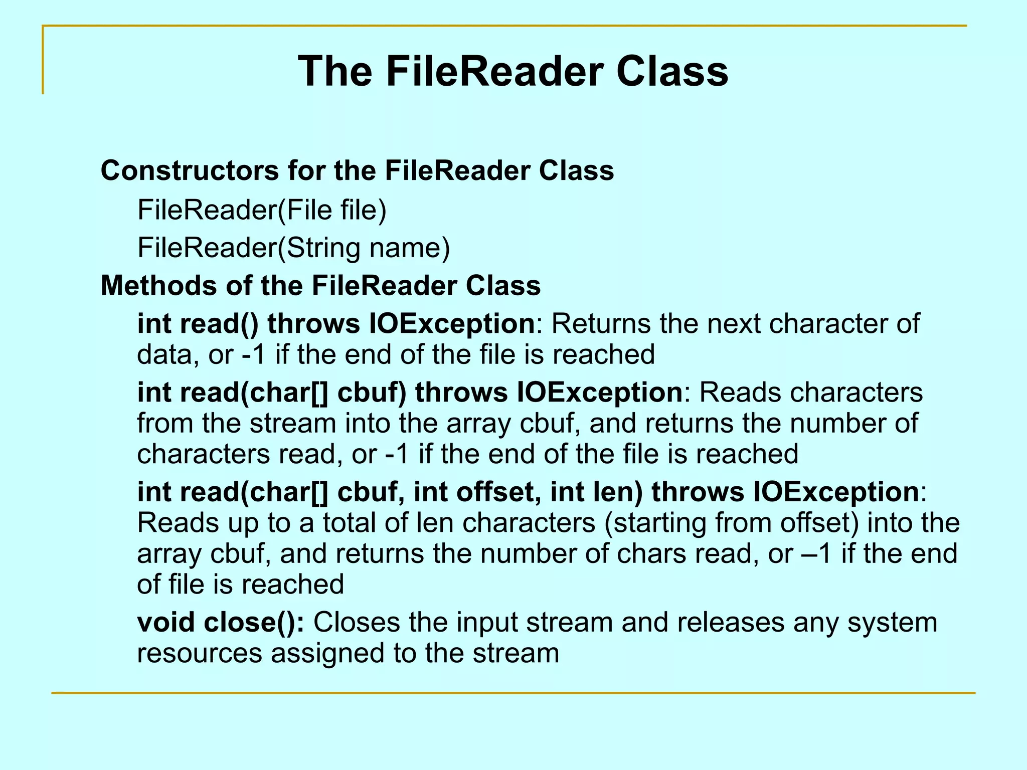 The FileReader Class

Constructors for the FileReader Class
  FileReader(File file)
  FileReader(String name)
Methods of the FileReader Class
  int read() throws IOException: Returns the next character of
  data, or -1 if the end of the file is reached
  int read(char[] cbuf) throws IOException: Reads characters
  from the stream into the array cbuf, and returns the number of
  characters read, or -1 if the end of the file is reached
  int read(char[] cbuf, int offset, int len) throws IOException:
  Reads up to a total of len characters (starting from offset) into the
  array cbuf, and returns the number of chars read, or –1 if the end
  of file is reached
  void close(): Closes the input stream and releases any system
  resources assigned to the stream
 