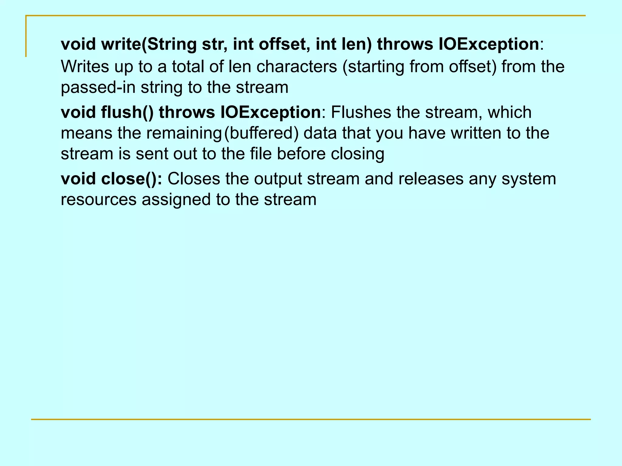 void write(String str, int offset, int len) throws IOException:
Writes up to a total of len characters (starting from offset) from the
passed-in string to the stream
void flush() throws IOException: Flushes the stream, which
means the remaining(buffered) data that you have written to the
stream is sent out to the file before closing
void close(): Closes the output stream and releases any system
resources assigned to the stream
 