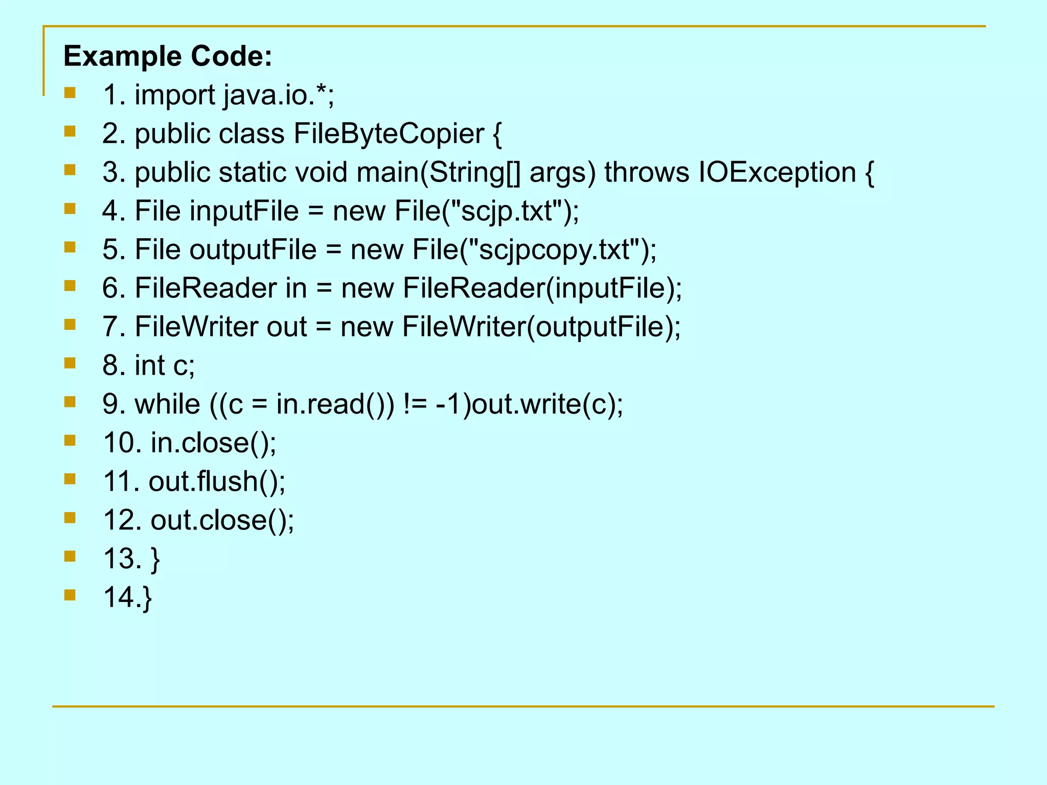 Example Code:
 1. import java.io.*;

 2. public class FileByteCopier {

 3. public static void main(String[] args) throws IOException {

 4. File inputFile = new File("scjp.txt");

 5. File outputFile = new File("scjpcopy.txt");

 6. FileReader in = new FileReader(inputFile);

 7. FileWriter out = new FileWriter(outputFile);

 8. int c;

 9. while ((c = in.read()) != -1)out.write(c);

 10. in.close();

 11. out.flush();

 12. out.close();

 13. }

 14.}
 