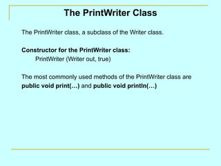 The PrintWriter Class

The PrintWriter class, a subclass of the Writer class.

Constructor for the PrintWriter class:
    PrintWriter (Writer out, true)

The most commonly used methods of the PrintWriter class are
public void print(…) and public void println(…)
 
