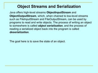 Object Streams and Serialization
Java offers high-level streams ObjectInputStream and
ObjectOutputStream, which, when chained to low-level streams
such as FileInputStream and FileOutputStream, can be used by
programs to read and write objects. The process of writing an object
to somewhere is called object serialization, and the process of
reading a serialized object back into the program is called
deserialization.


The goal here is to save the state of an object.
 