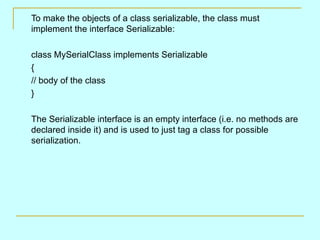 To make the objects of a class serializable, the class must
implement the interface Serializable:

class MySerialClass implements Serializable
{
// body of the class
}

The Serializable interface is an empty interface (i.e. no methods are
declared inside it) and is used to just tag a class for possible
serialization.
 