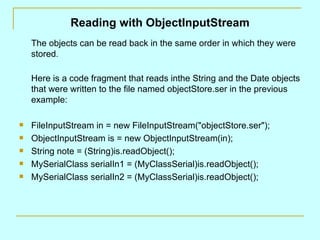 Reading with ObjectInputStream
    The objects can be read back in the same order in which they were
    stored.

    Here is a code fragment that reads inthe String and the Date objects
    that were written to the file named objectStore.ser in the previous
    example:

   FileInputStream in = new FileInputStream("objectStore.ser");
   ObjectInputStream is = new ObjectInputStream(in);
   String note = (String)is.readObject();
   MySerialClass serialIn1 = (MyClassSerial)is.readObject();
   MySerialClass serialIn2 = (MyClassSerial)is.readObject();
 