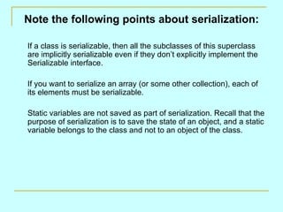 Note the following points about serialization:

If a class is serializable, then all the subclasses of this superclass
are implicitly serializable even if they don’t explicitly implement the
Serializable interface.

If you want to serialize an array (or some other collection), each of
its elements must be serializable.

Static variables are not saved as part of serialization. Recall that the
purpose of serialization is to save the state of an object, and a static
variable belongs to the class and not to an object of the class.
 