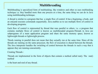 Multithreading
Multitheading is specialized form of multitasking. like windows and other os uses multitasking
technique i.e. they handled more than one process at a time, the same thing we can do in Java
using multithreading technique.
A thread is similar to a program that has a single flow of control. It has a beginning, a body, and
an end,and executes commands sequentially. Java enables us to use multiple flows of control in
developing programs.
Each flow of control is represented by thread that runs parallel to others. i.e. a program that
contains multiple flows of control is known as multithreaded program.Threads in Java are
subprograms of a main application program and share the same memory space, known as
lightweight threads or lightweight process.
Threds running in parallel does not mean that they actually run at the same time. Since all the
threads are running on the same processor, the flow of execution is shared between the threads.
The Java interpreter handles the switching of control between the threads in such a way that it
appears they are running concurrently.
Creating Threads :
Threads are implemented in the form of objects that contain a method called run(). The run()
method
is the heart and soul of any thread.
 