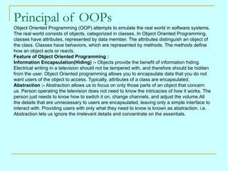 Principal of OOPs
Object Oriented Programming (OOP) attempts to emulate the real world in software systems.
The real world consists of objects, categorized in classes. In Object Oriented Programming,
classes have attributes, represented by data member. The attributes distinguish an object of
the class. Classes have behaviors, which are represented by methods. The methods define
how an object acts or reacts.
Feature of Object Oriented Programming :
Information Encapsulation(Hiding) :- Objects provide the benefit of information hiding.
Electrical writing in a television should not be tempered with, and therefore should be hidden
from the user. Object Oriented programming allows you to encapsulate data that you do not
want users of the object to access. Typically, attributes of a class are encapsulated.
Abstraction :- Abstraction allows us to focus on only those parts of an object that concern
us. Person operating the television does not need to know the intricacies of how it works. The
person just needs to know how to switch it on, change channels, and adjust the volume.All
the details that are unnecessary to users are encapsulated, leaving only a simple interface to
interact with. Providing users with only what they need to know is known as abstraction. i.e.
Abstraction lets us ignore the irrelevant details and concentrate on the essentials.
 