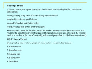 Blocking a Thread
A thread can also be temporarily suspended or blocked from entering into the runnable and
subsequently
running state by using either of the following thread methods:
sleep();//blocked for a specified time
suspend();//blocked until further orders
wait();//blocked until certain condition occurs
These methods causes the thread to go into the blocked (or non- runnable) state.the thread will
return to the runnable state when the specified time is elapsed in the case of sleep(), the resume()
method is invoked in the case of suspend(), and the notify() method is called in the case of wait().
Life Cycle of a Thread
During the life time of a thread, there are many states it can enter. they include :
1. Newborn state
2. Runnabke state
3. Running state
4. Blocked state
5. Dead State
 