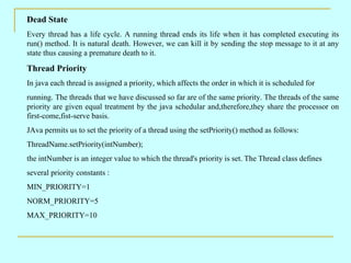 Dead State
Every thread has a life cycle. A running thread ends its life when it has completed executing its
run() method. It is natural death. However, we can kill it by sending the stop message to it at any
state thus causing a premature death to it.

Thread Priority
In java each thread is assigned a priority, which affects the order in which it is scheduled for
running. The threads that we have discussed so far are of the same priority. The threads of the same
priority are given equal treatment by the java schedular and,therefore,they share the processor on
first-come,fist-serve basis.
JAva permits us to set the priority of a thread using the setPriority() method as follows:
ThreadName.setPriority(intNumber);
the intNumber is an integer value to which the thread's priority is set. The Thread class defines
several priority constants :
MIN_PRIORITY=1
NORM_PRIORITY=5
MAX_PRIORITY=10
 