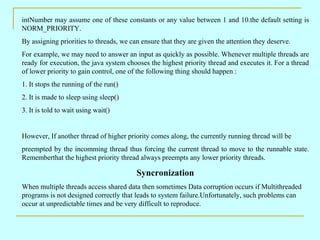 intNumber may assume one of these constants or any value between 1 and 10.the default setting is
NORM_PRIORITY.
By assigning priorities to threads, we can ensure that they are given the attention they deserve.
For example, we may need to answer an input as quickly as possible. Whenever multiple threads are
ready for execution, the java system chooses the highest priority thread and executes it. For a thread
of lower priority to gain control, one of the following thing should happen :
1. It stops the running of the run()
2. It is made to sleep using sleep()
3. It is told to wait using wait()


However, If another thread of higher priority comes along, the currently running thread will be
preempted by the incomming thread thus forcing the current thread to move to the runnable state.
Rememberthat the highest priority thread always preempts any lower priority threads.

                                         Syncronization
When multiple threads access shared data then sometimes Data corruption occurs if Multithreaded
programs is not designed correctly that leads to system failure.Unfortunately, such problems can
occur at unpredictable times and be very difficult to reproduce.
 