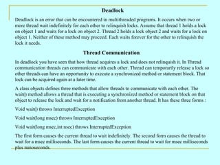Deadlock
Deadlock is an error that can be encountered in multithreaded programs. It occurs when two or
more thread wait indefinitely for each other to relinquish locks. Assume that thread 1 holds a lock
on object 1 and waits for a lock on object 2. Thread 2 holds a lock object 2 and waits for a lock on
object 1. Neither of these method may proceed. Each waits forever for the other to relinquish the
lock it needs.

                                    Thread Communication
In deadlock you have seen that how thread acquires a lock and does not relinquish it. In Thread
communication threads can communicate with each other. Thread can temporarily release a lock so
other threads can have an opportunity to execute a synchronized method or statement block. That
lock can be acquired again at a later time.
A class objects defines three methods that allow threads to communicate with each other. The
wait() method allows a thread that is executing a synchronized method or statement block on that
object to release the lock and wait for a notification from another thread. It has these three forms :
Void wait() throws InterruptedException
Void wait(long msec) throws InterruptedException
Void wait(long msec,int nsec) throws InterruptedException
The first form causes the current thread to wait indefinitely. The second form causes the thread to
wait for a msec milliseconds. The last form causes the current thread to wait for msec milliseconds
plus nanoseconds.
 