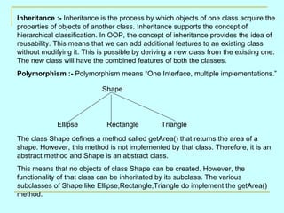 Inheritance :- Inheritance is the process by which objects of one class acquire the
properties of objects of another class. Inheritance supports the concept of
hierarchical classification. In OOP, the concept of inheritance provides the idea of
reusability. This means that we can add additional features to an existing class
without modifying it. This is possible by deriving a new class from the existing one.
The new class will have the combined features of both the classes.
Polymorphism :- Polymorphism means “One Interface, multiple implementations.”

                            Shape




             Ellipse         Rectangle         Triangle

The class Shape defines a method called getArea() that returns the area of a
shape. However, this method is not implemented by that class. Therefore, it is an
abstract method and Shape is an abstract class.
This means that no objects of class Shape can be created. However, the
functionality of that class can be inheritated by its subclass. The various
subclasses of Shape like Ellipse,Rectangle,Triangle do implement the getArea()
method.
 